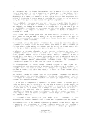 13
Daí segue-se que, no homem não-desenvolvido, a parte inferior do ovóide
tende a ser maior do que a superior, de forma que o corpo astral tem a
aparência de um ovo com a ponta mais fina para cima. No homem mais
desenvolvido o caso é ao reverso, a ponta mais fina do ovo apontando para
baixo. A tendência é sempre para a simetria do ovóide, obtida de grau em
grau, de forma que tais aparências são apenas temporárias.
Cada qualidade, expressa por uma cor, tem seu próprio tipo de matéria
astral, e a posição mediana dessas cores depende da gravidade específica
dos respectivos graus da matéria. O princípio geral é o de que o mal ou
as qualidades egoísticas se expressam em vibrações relativamente lentas
de matéria tosca, enquanto as boas e não-egoísticas funcionam através de
matéria mais fina.
Sendo assim, felizmente para nós, as boas emoções persistem ainda por
mais tempo do que as más, o efeito de um sentimento forte de amor ou
devoção permanecendo no corpo astral muito tempo depois que a ocasião que
os causou já está esquecida.
Ë possível, embora não comum, ocorrerem dois graus de vibrações atuando
fortemente no corpo astral ao mesmo tempo; por exemplo, amor e cólera. Os
efeitos posteriores serão paralelos, mas um estará em nível muito mais
alto do que o outro, persistindo portanto por mais tempo.
A afeição e devoção elevadas e sem egoísmo pertencem ao mais alto
(atômico) subplano astral e se refletem na matéria correspondente do
plano mental. Assim, tocam o corpo causal (mental superior) e não o
mental inferior. Este é um ponto importante ao qual o estudante deve dar
especial atenção. O Ego, que reside no plano mental superior, é assim
afetado apenas pelos pensamentos não-egoísticos. Os pensamentos
inferiores afetam, não o Ego, mas os átomos permanentes.
Em consequência, no corpo causal haverá vácuos, e não cores más,
correspondendo aos sentimentos e pensamentos inferiores. O egoísmo, por
exemplo, mostra-se como a ausência de afeição ou simpatia: assim que o
egoísmo é substituído pelo seu oposto, o vácuo do corpo causal ficará
preenchido.
Uma intensificação das cores rudes do corpo astral, representando emoções
baixas, embora não encontre expressão direta no corpo causal, nem por
isso deixa de enevoar a luminosidade das cores que representam, no corpo
causal, as virtudes opostas.
A fim de que se compreenda a aparência do corpo astral, é preciso que se
tenha em mente que as partículas de que ele é composto estão sempre em
rápido movimento; na vasta maioria dos casos, as nuvens de cores fundem-
se umas nas outras e estão todo o tempo rolando umas sobre as outras, a
superfície da luminosa mistura assemelhando-se, de certa forma, à
superfície de água que ferve violentamente. As várias cores, portanto, de
forma alguma retêm as mesmas posições, embora haja uma posição normal à
qual tendem a retornar.
As características principais dos três tipos ilustrados — não-
desenvolvido, comum e desenvolvido — podem ser resumidas como se segue:
Não-desenvolvido. — Uma grande proporção de sensualidade: engano, egoísmo
e ganância são evidentes: a cólera violenta revela-se por manchas e
salpicos de um tom escarlate opaco: poucos são os afetos que aparecem, e
pG9@gmx.net
cadppus@yahoo.com
 