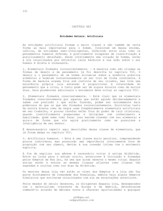 131
CAPÍTULO XXI
Entidades Astrais: Artificiais
As entidades artificiais formam a maior classe e são também de certa
forma as mais importantes para o homem. Consistem em massa enorme,
caótica, de entidades semi-inteligentes, diferindo entre elas como os
pensamentos humanos diferem, e praticamente incapazes de classificação e
posicionamento detalhado. Sendo inteiramente uma criação do homem, estão
a ele relacionados por estreitos laços kármicos e sua ação sobre o ser
humano é direta e incessante.
1. Elementais formados inconscientemente. — A maneira como são criadas as
formas de desejo e de pensamento já foi descrita no capítulo VII. O
desejo e o pensamento de um homem atiram-se sobre a essência plástica
elemental e modelam instantaneamente um ser vivo de forma condizente. A
forma de maneira alguma fica sob controle de seu criador, mas vive uma
existência própria cuja extensão é proporcional à intensidade do
pensamento que a criou, e tanto pode ser de alguns minutos como de muitos
dias. Para pormenores adicionais o estudante deve voltar ao capítulo VII.
2. Elementais formados conscientemente. — Está claro que os elementals
formados conscientemente por aqueles que estão agindo deliberadamente e
sabem com precisão o que estão fazendo, podem ser enormemente mais
poderosos do que os que são formados inconscientemente. Ocultistas tanto
da escola branca como da negra usam freqüentemente elementais artificiais
em seu trabalho, e poucas tarefas estão fora do poder de tais criaturas,
quando cientificamente preparadas e dirigidas com conhecimento e
habilidade. Quem sabe como fazer isso mantém conexão com seu elemental e
guia-o de forma que ele agirá praticamente como se possuísse a
inteligência de seu senhor.
É desnecessário repetir aqui descrições dessa classe de elementais, que
já foram dadas no capítulo VII.
3. Artificiais humanos. — Esta é uma classe muito peculiar, compreendendo
poucos indivíduos, mas possuindo uma importância inteiramente fora de
proporção com seu número, devido à sua conexão íntima com o movimento
espírita.
A fim de explicar sua gênese é necessário voltar à antiga Atlântida.
Entre as lojas para o estudo oculto, anteriores à Iniciação e formadas
pelos Adeptos da Boa Lei, há uma que ainda observa o mesmo ritual daquele
antigo mundo e ensina as mesmas línguas atlantes como línguas tão
sagradas e ocultas como nos dias da Atlântida.
Os mestres dessa loja não estão no nível dos Adeptos e a loja não faz
parte diretamente da Irmandade dos Himalaias, embora haja alguns Adeptos
himalaicos que estiveram relacionados com ela em encarnações anteriores.
Pelos meados do século dezenove, os dirigentes daquela loja, desesperados
com o materialismo crescente da Europa e da América, determinaram
combatê-lo através de métodos novos e oferecer oportunidades a qualquer
pG9@gmx.net
cadppus@yahoo.com
 