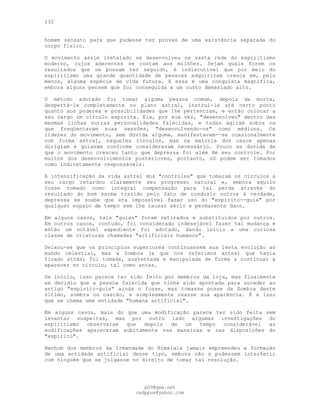 132
homem sensato para que pudesse ter provas de uma existência separada do
corpo físico.
O movimento assim instalado se desenvolveu na vasta rede do espiritismo
moderno, cujos aderentes se contam aos milhões. Sejam quais forem os
resultados que se possam ter seguido, é indiscutível que por meio do
espiritismo uma grande quantidade de pessoas adquiriram crença em, pelo
menos, alguma espécie de vida futura. E essa é uma conquista magnífica,
embora alguns pensem que foi conseguida a um custo demasiado alto.
O método adotado foi tomar alguma pessoa comum, depois da morte,
despertá-la completamente no plano astral, instruí-la até certo ponto
quanto aos poderes e possibilidades que lhe pertenciam, e então colocar a
seu cargo um círculo espírita. Ela, por sua vez, "desenvolveu" dentro das
mesmas linhas outras personalidades falecidas, e todas agiram sobre os
que freqüentavam suas sessões, "desenvolvendo-os" como médiuns. Os
líderes do movimento, sem dúvida alguma, manifestavam--se ocasionalmente
sob forma astral, naqueles círculos, mas na maioria dos casos apenas
dirigiam e guiavam conforme consideravam necessário. Pouco se duvida de
que o movimento cresceu tanto que depressa foi além de seu controle. Por
muitos dos desenvolvimentos posteriores, portanto, só podem ser tomados
como indiretamente responsáveis.
A intensificação da vida astral dos "controles" que tomaram os círculos a
seu cargo retardou claramente seu progresso natural e, embora aquilo
fosse tomado como integral compensação para tal perda através do
resultado do bom karma trazido pelo fato de conduzir outros à verdade,
depressa se soube que era impossível fazer uso do "espírito--guia" por
qualquer espaço de tempo sem lhe causar sério e permanente dano.
Em alguns casos, tais "guias" foram retirados e substituídos por outros.
Em outros casos, contudo, foi considerado indesejável fazer tal mudança e
então um notável expediente foi adotado, dando início a uma curiosa
classe de criaturas chamadas "artificiais humanos".
Deixou-se que os princípios superiores continuassem sua lenta evolução ao
mundo celestial, mas a Sombra (a que nos referimos antes) que havia
ficado atrás; foi tomada, sustentada e manipulada de forma a continuar a
aparecer no círculo, tal como antes.
De início, isso parece ter sido feito por membros da loja, mas finalmente
se decidiu que a pessoa falecida que tinha sido apontada para suceder ao
antigo "espírito-guia" ainda o fosse, mas tomasse posse da Sombra deste
último, sombra ou cascão, e simplesmente usasse sua aparência. É a isso
que se chama uma entidade "humana artificial".
Em alguns casos, mais do que uma modificação parece ter sido feita sem
levantar suspeitas, mas por outro lado algumas investigações do
espiritismo observaram que depois de um tempo considerável as
modificações apareceram subitamente nas maneiras e nas disposições do
"espírito".
Nenhum dos membros da Irmandade do Himalaia jamais empreendeu a formação
de uma entidade artificial desse tipo, embora não s pudessem interferir
com ninguém que se julgasse no direito de tomar tal resolução.
pG9@gmx.net
cadppus@yahoo.com
 