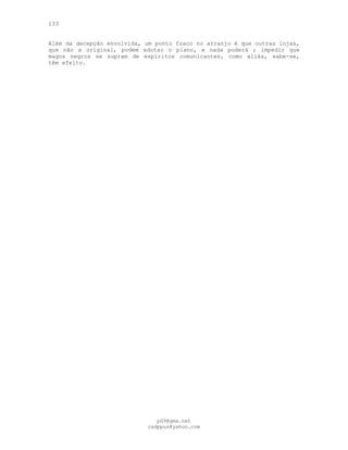 133
Além da decepção envolvida, um ponto fraco no arranjo é que outras lojas,
que não a original, podem adotar o plano, e nada poderá ; impedir que
magos negros se supram de espíritos comunicantes, como aliás, sabe-se,
têm efeito.
pG9@gmx.net
cadppus@yahoo.com
 