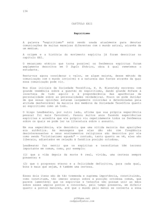 134
CAPÍTULO XXII
Espiritismo
A palavra "espiritismo" está sendo usada atualmente para denotar
comunicações de muitas maneiras diferentes com o mundo astral, através de
um médium.
A origem e a história do movimento espírita já foram descritas no
capítulo XXI.
O mecanismo etérico que torna possível os fenômenos espíritas foram
amplamente descritos em O Duplo Etérico, obra à qual remetemos o
estudante.
Resta-nos agora considerar o valor, se algum existe, desse método de
comunicação com o mundo invisível e a natureza das fontes através da qual
essa comunicação pode vir.
Nos dias iniciais da Sociedade Teosófica, H. B. Blavatsky escreveu com
grande veemência sobre a questão do espiritismo, dando grande ênfase à
incerteza de tudo aquilo e à preponderância das aparências de
personalidade sobre as personalidades verdadeiras. Pouco se pode duvidar
de que essas opiniões estavam largamente coloridas e determinadas pela
atitude desfavorável da maioria dos membros da Sociedade Teosófica quanto
ao espiritismo como um todo.
O bispo Leadbeater, por outro lado, afirma que sua própria experiência
pessoal foi mais favorável. Passou muitos anos fazendo experiências
espíritas e acredita que ele próprio viu repetidamente todos os fenômenos
sobre os quais se pode ler na literatura sobre o assunto.
Em sua experiência, ele descobriu que uma nítida maioria das aparições
era autêntica. As mensagens que elas dão são com freqüência
desinteressantes e seus ensinamentos religiosos são descritos por ele
como sendo "cristianismo aguado" — contudo, tanto quanto se vê, eles são
liberais, adiantados em relação à fanática posição ortodoxa.
Leadbeater faz sentir que os espíritas e teosofistas têm terreno
importante em comum, como, por exemplo:
(l) que a vida depois da morte é real, vívida, uma certeza sempre
presente; e
(2) que o progresso eterno e a felicidade definitiva, para cada qual,
bons e maus que sejam, é também uma certeza.
Esses dois itens são de tão tremenda e suprema importância, constituindo,
como constituem, tão imenso avanço sobre a posição ortodoxa comum, que
parece lamentável que os espíritas e teósofos não possam unir as mãos
sobre esses amplos pontos e concordar, pelo tempo presente, em diferir
quanto a pontos menores, até que o mundo pelo menos se converta a essa
pG9@gmx.net
cadppus@yahoo.com
 
