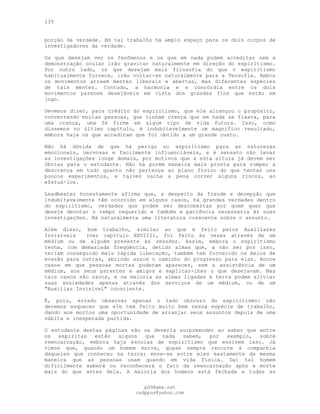 135
porção da verdade. Em tal trabalho há amplo espaço para os dois corpos de
investigadores da verdade.
Os que desejam ver os fenômenos e os que em nada podem acreditar sem a
demonstração ocular irão gravitar naturalmente em direção do espiritismo.
Por outro lado, os que desejam mais filosofia do que o espiritismo
habitualmente fornece, irão voltar-se naturalmente para a Teosofia. Ambos
os movimentos atraem mentes liberais e abertas, mas diferentes espécies
de tais mentes. Contudo, a harmonia e a concórdia entre os dois
movimentos parecem desejáveis em vista dos grandes fins que estão em
jogo.
Devemos dizer, para crédito do espiritismo, que ele alcançou o propósito,
convertendo muitas pessoas, que tinham crença que em nada se fixava, para
uma crença, uma fé firme em algum tipo de vida futura. Isso, como
dissemos no último capítulo, é indubitavelmente um magnífico resultado,
embora haja os que acreditam que foi obtido a um grande custo.
Não há dúvida de que há perigo no espiritismo para as naturezas
emocionais, nervosas e facilmente influenciáveis, e é sensato não levar
as investigações longe demais, por motivos que a esta altura já devem ser
óbvias para o estudante. Não há porém maneira mais pronta para romper a
descrença em tudo quanto não pertença ao plano físico do que tentar uns
poucos experimentos, e talvez valha a pena correr alguns riscos, ao
efetuá-los.
Leadbeater honestamente afirma que, a despeito da fraude e decepção que
indubitavelmente têm ocorrido em alguns casos, há grandes verdades dentro
do espiritismo, verdades que podem ser descobertas por quem quer que
deseje devotar o tempo requerido e também a paciência necessária às suas
investigações. Há naturalmente uma literatura crescente sobre o assunto.
Além disso, bom trabalho, similar ao que é feito pelos Auxiliares
Invisíveis (ver capítulo XXVIII), foi feito às vezes através de um
médium ou de alguém presente às sessões. Assim, embora o espiritismo
tenha, com demasiada freqüência, detido almas que, a não ser por isso,
teriam conseguido mais rápida liberação, também tem fornecido os meios de
evasão para outras, abrindo assim o caminho do progresso para elas. Houve
casos em que pessoas mortas puderam aparecer, sem a assistência de um
médium, aos seus parentes e amigos e explicar-lhes o que desejavam. Mas
tais casos são raros, e na maioria as almas ligadas à terra podem aliviar
suas ansiedades apenas através dos serviços de um médium, ou de um
"Auxiliar Invisível" consciente.
É, pois, errado observar apenas o lado obscuro do espiritismo: não
devemos esquecer que ele tem feito muito bem nessa espécie de trabalho,
dando aos mortos uma oportunidade de arranjar seus assuntos depois de uma
súbita e inesperada partida.
O estudante destas páginas não se deveria surpreender ao saber que entre
os espíritas estão alguns que nada sabem, por exemplo, sobre
reencarnação, embora haja escolas de espiritismo que ensinem isso. Já
vimos que, quando um homem morre, quase sempre recorre à companhia
daqueles que conheceu na terra; move-se entre eles exatamente da mesma
maneira que as pessoas usam quando em vida física. Daí tal homem
dificilmente saberá ou reconhecerá o fato da reencarnação após a morte
mais do que antes dela. A maioria dos homens está fechada a todas as
pG9@gmx.net
cadppus@yahoo.com
 