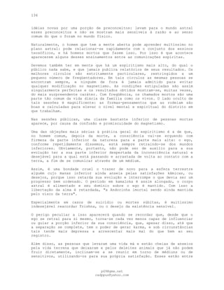 136
idéias novas por uma porção de preconceitos: levam para o mundo astral
esses preconceitos e não se mostram mais sensíveis à razão e ao senso
comum do que o foram no mundo físico.
Naturalmente, o homem que tem a mente aberta pode aprender muitíssimo no
plano astral: pode relacionar-se rapidamente com o conjunto dos ensinos
teosóficos, e há homens mortos que fazem isso. Por isso é que acontece
aparecerem alguns desses ensinamentos entre as comunicações espíritas.
Devemos também ter em mente que há um espiritismo mais alto, do qual o
público nada sabe, e que jamais publica relatórios de seus resultados. Os
melhores círculos são estritamente particulares, restringidos a um
pequeno número de freqüentadores. Em tais círculos as mesmas pessoas se
encontram sempre, e ninguém de fora é jamais admitido para evitar
qualquer modificação no magnetismo. As condições estipuladas são assim
singularmente perfeitas e os resultados obtidos mostram-se, muitas vezes,
do mais surpreendente caráter. Com freqüência, os chamados mortos são uma
parte tão comum da vida diária da família como os vivos. O lado oculto de
tais sessões é magnificente: as formas-pensamentos que as rodeiam são
boas e calculadas para elevar o nível mental e espiritual do distrito em
que trabalham.
Nas sessões públicas, uma classe bastante inferior de pessoas mortas
aparece, por causa da confusão e promiscuidade do magnetismo.
Uma das objeções mais sérias à prática geral do espiritismo é a de que,
no homem comum, depois da morte, a consciência vai-se erguendo com
firmeza da parte inferior da natureza para a parte mais alta: o ego,
conforme repetidamente dissemos, está sempre retraindo-se dos mundos
inferiores. Obviamente, portanto, não pode ser de auxílio para a sua
evolução ter a sua parte inferior despertada da inconsciência natural e
desejável para a qual está passando e arrastada de volta ao contato com a
terra, a fim de se comunicar através de um médium.
Assim, é uma bondade cruel o trazer de novo para a esfera terrestre
alguém cujo manas inferior ainda anseia pelas satisfações kâmicas, ou
desejos, porque isso retarda sua evolução e interrompe o que devia ser um
progresso bem ordenado. O período em kamaloka é assim alongado, o corpo
astral é alimentado e seu domínio sobre o ego é mantido. Com isso a
libertação da alma é retardada, "a Andorinha imortal sendo ainda mantida
pelo visco da terra".
Especialmente em casos de suicídio ou mortes súbitas, é muitíssimo
indesejável reacordar Trishna, ou o desejo da existência sensível.
O perigo peculiar a isso aparecerá quando se recordar que, desde que o
ego se retrai para si mesmo, torna-se cada vez menos capaz de influenciar
ou guiar a porção inferior da sua consciência, que, apesar disso, até que
a separação se complete, tem o poder de gerar karma, e sob circunstâncias
tais tende mais depressa a acrescentar mais mal do que bem ao seu
registro.
Além disso, as pessoas que levaram uma vida má e estão cheias de anseios
pela vida terrena que deixaram e pelos deleites animais que já não podem
fruir diretamente, inclinam-se a se reunir em torno de médiuns ou de
sensitivos, utilizando-os para sua própria satisfação. Esses estão entre
pG9@gmx.net
cadppus@yahoo.com
 