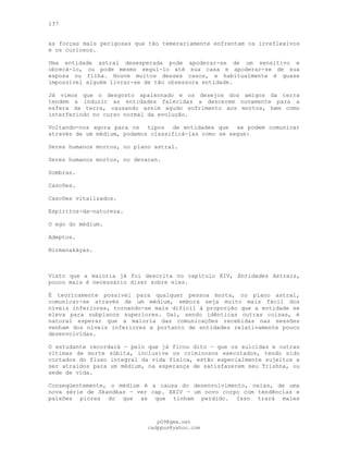 137
as forças mais perigosas que tão temerariamente enfrentam os irreflexivos
e os curiosos.
Uma entidade astral desesperada pode apoderar-se de um sensitivo e
obcecá-lo, ou pode mesmo segui-lo até sua casa e apoderar-se de sua
esposa ou filha. Houve muitos desses casos, e habitualmente é quase
impossível alguém livrar-se de tão obsessora entidade.
Já vimos que o desgosto apaixonado e os desejos dos amigos da terra
tendem a induzir as entidades falecidas a descerem novamente para a
esfera da terra, causando assim agudo sofrimento aos mortos, bem como
interferindo no curso normal da evolução.
Voltando-nos agora para os tipos de entidades que se podem comunicar
através de um médium, podemos classificá-las como se segue:
Seres humanos mortos, no plano astral.
Seres humanos mortos, no devacan.
Sombras.
Cascões.
Cascões vitalizados.
Espíritos-da-natureza.
O ego do médium.
Adeptos.
Nirmanakáyas.
Visto que a maioria já foi descrita no capítulo XIV, Entidades Astrais,
pouco mais é necessário dizer sobre eles.
É teoricamente possível para qualquer pessoa morta, no plano astral,
comunicar-se através de um médium, embora seja muito mais fácil dos
níveis inferiores, tornando-se mais difícil à proporção que a entidade se
eleva para subplanos superiores. Daí, sendo idênticas outras coisas, é
natural esperar que a maioria das comunicações recebidas nas sessões
venham dos níveis inferiores e portanto de entidades relativamente pouco
desenvolvidas.
O estudante recordará — pelo que já ficou dito — que os suicidas e outras
vítimas de morte súbita, inclusive os criminosos executados, tendo sido
cortados do fluxo integral da vida física, estão especialmente sujeitos a
ser atraídos para um médium, na esperança de satisfazerem seu Trishna, ou
sede de vida.
Conseqüentemente, o médium é a causa do desenvolvimento, nelas, de uma
nova série de Skandkas — ver cap. XXIV — um novo corpo com tendências e
paixões piores do que as que tinham perdido. Isso trará males
pG9@gmx.net
cadppus@yahoo.com
 