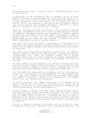 138
inenarráveis para o ego e o levará a renascer numa existência muito pior
do que a anterior.
A comunicação com uma entidade que está no devacan, isto é, no mundo
celestial, necessita de alguma explicação a mais. Quando um sensitivo, ou
médium, é de natureza pura e elevada, seu ego liberto pode erguer-se até
o plano devacânico e ali fazer contato com a entidade que está no
devacan. Tem-se, com freqüência, a impressão de que a entidade no devacan
veio ter com o médium, mas a verdade é exatamente o contrário: é o ego do
médium que se eleva ao nível da entidade no devacan.
Devido às condições peculiares de consciência das entidades no devacan
(das quais não podemos tratar neste livro), as mensagens assim obtidas
não podem ser inteiramente aceitas como verdadeiras: no máximo o médium,
ou sensitivo, pode saber, ver e sentir apenas o que aquela entidade no
devacan sabe, vê e sente. Daí, se houver generalizações, há muita
possibilidade de erro, desde que cada entidade no devacan vive em seu
próprio departamento particular no mundo celestial.
Além dessa fonte de erros, embora os pensamentos, o conhecimento e os
sentimentos da entidade devacânica formem a substância, é possível que a
própria personalidade do médium e suas idéias preexistentes rejam a forma
de comunicação.
Uma sombra pode freqüentemente aparecer e comunicar-se, nas sessões,
tomando a aparência exata da entidade falecida, possuindo sua memória,
idiossincrasias etc., sendo com freqüência tomada como a própria
entidade, embora esta não esteja consciente de qualquer representação.
Não passa, na realidade, de "um punhado das qualidades inferiores" da
entidade.
Um cascão também se parece exatamente com a entidade falecida, embora não
seja mais do que um cadáver astral da entidade, já não existindo ali cada
partícula da mente. Chegando ao alcance da aura do médium, ela pode ser
galvanizada por alguns momentos numa caricatura da entidade real.
Tais "fantasmas" são desprovidos de consciência, não têm bons impulsos,
tendem para a desintegração e, conseqüentemente, só podem trabalhar para
o mal, seja que os vejamos como prolongando sua vitalidade vampirizando
nas sessões, ou poluindo o médium e os freqüentadores com conexões
astrais de um tipo completamente indesejável.
Um cascão vitalizado pode também comunicar-se por intermédio de um
médium. Conforme vimos, ele consiste num cadáver astral animado por um
elemental artificial, e é sempre malevolente. Constitui, obviamente, uma
fonte de grande perigo para as sessões espíritas.
Suicidas, sombras e cascões vitalizados, sendo vampiros menores, sugam a
vitalidade dos seres humanos que podem influenciar. Daí tanto o médium
como os freqüentadores se sentirem, com freqüência, fracos e exaustos
após uma sessão física. Ensina-se a um estudante de ocultismo como se
defender dos seus ataques, mas sem esse conhecimento é difícil, para quem
se coloca em seu caminho, evitar de fazer maior ou menor contribuição em
seu benefício.
É o uso de sombras e cascões, nas sessões, que faz com que se tornem
mescladas de esterilidade intelectual tantas comunicações espíritas. Sua
pG9@gmx.net
cadppus@yahoo.com
 