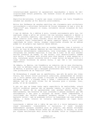 139
intelectualidade aparente só apresentará reproduções; a marca da não-
originalidade estará presente, não havendo sinais de pensamento novo e
independente.
Espíritos-da-natureza. A parte que essas criaturas com tanta freqüência
assumem nas sessões já foi descrita anteriormente.
Muitos dos fenômenos de sessões espíritas são claramente mais atribuíveis
racionalmente a astuciosas fantasias de forças subumanas do que a atos de
"espíritos" que, enquanto no corpo, certamente seriam incapazes de tais
inanidades.
O ego do médium. Se o médium é puro, lutando ansiosamente pela luz, tal
aspiração chega a pô-lo em contato com sua natureza superior e descer a
luz da corrente superior, que ilumina a consciência inferior. Então a
mente inferior fica, nessa ocasião, única com seu pai, a mente superior,
e transmite tanto conhecimento da mente superior quanto a outra tiver
capacidade de reter. Assim, algumas comunicações através de um médium
podem vir do próprio ego superior desse médium.
A classe de entidade atraída para as sessões depende, como é natural, e
muito, do tipo do médium. Médiuns de tipo inferior inevitavelmente atraem
visitantes eminentemente indesejáveis, cuja vitalidade, que esmorece, é
revigorada nas sessões espíritas. E isso não é tudo: se em tais sessões
estiver presente um homem, ou uma mulher, cujo desenvolvimento também
seja baixo, o fantasma será atraído para essa pessoa e pode apegar-se a
ela, instalando assim correntes entre o corpo astral da pessoa viva e o
corpo astral moribundo da pessoa morta, o que vem a ter resultados
deploráveis.
Um Adepto, ou Mestre, com freqüência se comunica com os seus discípulos,
sem usar os métodos comuns de comunicação. Se um médium foi discípulo de
um Mestre, é possível que a mensagem proveniente dele venha a ser tomada
como proveniente de um "espírito" comum.
Um Nirmanakaya é alguém que se aperfeiçoou, que pôs de parte seu corpo
físico, mas reteve outros princípios inferiores, permanecendo em contato
com a terra apenas para ajudar a evolução da humanidade. Essas grandes
entidades podem — e algumas vezes o fazem — comunicar-se através de um
médium, mas só se este último for de natureza pura e elevada. Isso,
porém, só se dá raramente.
A não ser que um homem tenha ampla experiência de mediunidade, achará
difícil acreditar quantas são as pessoas comuns, no plano astral, que
ardem no desejo de se apresentarem como grandes mestres do mundo.
Habitualmente, são honestos em suas intenções e pensam realmente que têm
ensinamentos a dar para a salvação do mundo. Tendo compreendido a
inutilidade dos objetos meramente mundanos sentem — e nisso estão
bastante certos — que se pudessem influir na humanidade com suas próprias
idéias, o mundo inteiro se tornaria imediatamente um lugar muito
diferente.
Lisonjeando o médium com a idéia de que ele é o único medianeiro para
algum ensinamento transcendente e exclusivo, e tendo recusado
modestamente qualquer grandeza para si próprio, uma dessas entidades
comunicadoras é tomada muitas vezes por um arcanjo, no mínimo, ou ainda
por alguma manifestação mais direta da Deidade, entre os freqüentadores
pG9@gmx.net
cadppus@yahoo.com
 
