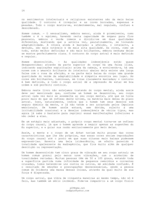 14
os sentimentos intelectuais e religiosos existentes são da mais baixa
qualidade. O contorno é irregular e as cores borradas, espessas e
pesadas. Todo o corpo mostra-se, evidentemente, mal regulado, confuso e
desordenado.
Homem comum. — O sensualismo, embora menor, ainda é proeminente, como
também o é o egoísmo, havendo certa capacidade de engano para fins
pessoais, embora o verde comece a dividir-se em duas qualidades
diferentes, mostrando que a astúcia vai, paulatinamente, se tornando
adaptabilidade. A cólera ainda é marcada: a afeição, o intelecto, a
devoção, são mais notáveis e de mais alta qualidade. As cores, como um
todo, estão melhor definidas e são mais brilhantes, embora nenhuma delas
se mostre perfeitamente clara. O contorno do corpo astral é mais definido
e regular.
Homem desenvolvido. — As qualidades indesejáveis estão quase
desaparecidas: através da parte superior do corpo há uma faixa lilás,
indicando aspirações espirituais: acima da cabeça, e envolvendo-a, há uma
nuvem com o amarelo brilhante do intelecto: abaixo dela existe uma larga
faixa com o rosa da afeição, e na parte mais baixa do corpo uma grande
quantidade do verde da adaptabilidade e simpatia encontra seu lugar. As
cores são brilhantes, luminosas, em tiras claramente marcadas; o contorno
é bem definido, e todo o corpo astral dá a impressão de estar em boa
ordem e sob perfeito controle.
Embora neste livro não estejamos tratando do corpo mental, ainda assim
deve ser mencionado que, conforme um homem se desenvolve, seu corpo
astral cada vez mais se assemelha ao seu corpo mental, até que se torna
pouco mais do que um reflexo deste último, na matéria mais densa do plano
astral. Isso, naturalmente, indica que o homem tem seus desejos sob
seguro domínio da mente, e já não tende a ser arrastado pelos impulsos
emocionais. Um homem assim estará, sem dúvida, sujeito a uma
irritabilidade ocasional e a desejos indesejáveis de vários tipos, mas
agora já sabe o bastante para reprimir essas manifestações inferiores e
não ceder a elas.
Em um estágio mais adiantado, o próprio corpo mental torna-se um reflexo
do corpo causal, já que o homem aprende a seguir apenas as sugestões do
Eu superior, e a guiar sua razão exclusivamente por meio delas.
Assim, a mente e o corpo de um Arhat teriam muito poucas das cores
características que lhe são próprias, mas essas cores seriam reproduções
do corpo causal até o ponto em que suas oitavas mais baixas pudessem
expressá-las. Haveria uma bela iridescência, um efeito parecido à
tonalidade opalescente da madrepérola, que fica muito além de qualquer
descrição ou representação.
Um homem desenvolvido tem cinco graus de vibração em seu corpo astral; um
homem comum possui pelo menos nove vibrações, com o acréscimo de
tonalidades variadas. Muitas pessoas têm de 50 a 100 graus, estando toda
a superfície partida numa infinidade de pequenos remoinhos e correntes
cruzadas, todos batendo-se uns contra os outros, em adoidada confusão. Ë
o resultado de emoções e preocupações desnecessárias, sendo a pessoa
comum do Ocidente uma massa dessas coisas, através da qual muito de sua
força é dispersada.
Um corpo astral, que vibra de cinquenta maneiras ao mesmo tempo, não só é
feio, mas também um sério incómodo. Pode-se compará-lo a um corpo físico
pG9@gmx.net
cadppus@yahoo.com
 