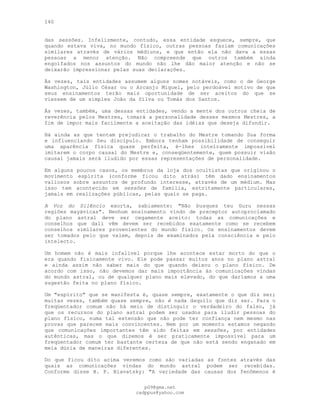 140
das sessões. Infelizmente, contudo, essa entidade esquece, sempre, que
quando estava viva, no mundo físico, outras pessoas faziam comunicações
similares através de vários médiuns, e que então ela não dava a essas
pessoas a menor atenção. Não compreende que outros também ainda
engolfados nos assuntos do mundo não lhe dão maior atenção e não se
deixarão impressionar pelas suas declarações.
Às vezes, tais entidades assumem alguns nomes notáveis, como o de George
Washington, Júlio César ou o Arcanjo Miguel, pelo perdoável motivo de que
seus ensinamentos terão mais oportunidade de ser aceitos do que se
viessem de um simples João da Silva ou Tomás dos Santos.
Às vezes, também, uma dessas entidades, vendo a mente dos outros cheia de
reverência pelos Mestres, tomará a personalidade desses mesmos Mestres, a
fim de impor mais facilmente a aceitação das idéias que deseja difundir.
Há ainda as que tentam prejudicar o trabalho do Mestre tomando Sua forma
e influenciando Seu discípulo. Embora tenham possibilidade de conseguir
uma aparência física quase perfeita, é-lhes inteiramente impossível
imitarem o corpo causal do Mestre e, conseqüentemente, quem possuir visão
causal jamais será iludido por essas representações de personalidade.
Em alguns poucos casos, os membros da loja dos ocultistas que originou o
movimento espírita (conforme ficou dito atrás) têm dado ensinamentos
valiosos sobre assuntos de profundo interesse, através de um médium. Mas
isso tem acontecido em sessões de família, estritamente particulares,
jamais em realizações públicas, pelas quais se paga.
A Voz do Silêncio exorta, sabiamente: "Não busques teu Guru nessas
regiões mayávicas". Nenhum ensinamento vindo de preceptor autoproclamado
do plano astral deve ser cegamente aceito: todas as comunicações e
conselhos que dali vêm devem ser recebidos exatamente como se recebem
conselhos similares provenientes do mundo físico. Os ensinamentos devem
ser tomados pelo que valem, depois de examinados pela consciência e pelo
intelecto.
Um homem não é mais infalível porque lhe acontece estar morto do que o
era quando fisicamente vivo. Ele pode passar muitos anos no plano astral
e ainda assim não saber mais do que quando deixou o plano físico. De
acordo com isso, não devemos dar mais importância às comunicações vindas
do mundo astral, ou de qualquer plano mais elevado, do que daríamos a uma
sugestão feita no plano físico.
Um "espírito" que se manifesta é, quase sempre, exatamente o que diz ser;
muitas vezes, também quase sempre, não é nada daquilo que diz ser. Para o
freqüentador comum não há meio de distinguir o verdadeiro do falso, já
que os recursos do plano astral podem ser usados para iludir pessoas do
plano físico, numa tal extensão que não pode ter confiança nem mesmo nas
provas que parecem mais convincentes. Nem por um momento estamos negando
que comunicações importantes têm sido feitas em sessões, por entidades
autênticas, mas o que dizemos é ser praticamente impossível para um
freqüentador comum ter bastante certeza de que não está sendo enganado em
meia dúzia de maneiras diferentes.
Do que ficou dito acima veremos como são variadas as fontes através das
quais as comunicações vindas do mundo astral podem ser recebidas.
Conforme disse H. P. Blavatsky: "A variedade das causas dos fenômenos é
pG9@gmx.net
cadppus@yahoo.com
 