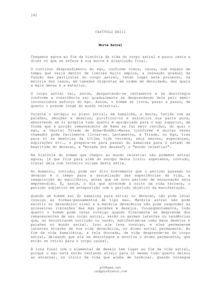 142
CAPÍTULO XXIII
Morte Astral
Chegamos agora ao fim da história da vida do corpo astral e pouco resta a
dizer no que se refere à sua morte e dissolução final.
O contínuo desprendimento do ego, conforme vimos, causa, num espaço de
tempo que varia dentro de limites muito amplos, a cessação gradual da
função das partículas do corpo astral, tendo lugar este processo, na
maioria dos casos, em camadas dispostas em ordem de densidade, das quais
a mais densa é a exterior.
O corpo astral vai, assim, desgastando-se lentamente e se desintegra
conforme a consciência vai gradualmente se desprendendo dele pelo semi-
inconsciente esforço do ego. Assim, o homem se livra, passo a passo, de
quanto o prende longe do mundo celestial.
Durante o estágio no plano astral, em kamaloka, a mente, tecida com as
paixões, emoções e desejos, purificou-os e assimilou sua parte pura,
absorvendo em si própria tudo quanto é apropriado para o ego superior, de
forma que a porção remanescente de Kama se faz mero resíduo, do qual o
ego, a Imortal Tríade de Atma-Buddhi-Manas (conforme é muitas vezes
chamado) pode facilmente livrar-se. Lentamente, à Tríade, ou Ego, traz
para si as memórias da última vida terrena, seus amores, esperanças,
aspirações etc., e prepara-se para passar do kamaloka para o estado de
beatitude do devacan, a "morada dos deuses", o "mundo celestial".
Na história do homem que chegou ao mundo celestial não podemos entrar
agora, já que fica para além do escopo deste livro: esperamos, contudo,
tratar dela num terceiro volume desta série.
No momento, contudo, pode ser dito brevemente que o período passado no
devacan é o tempo para a assimilação das experiências da vida, a
reaquisição do equilíbrio, antes que um novo período de encarnação seja
empreendido. É, assim, o dia que antecede à noite da vida terrena, o
período subjetivo em anteposição com o período objetivo da manifestação.
Quando um homem sai do kamaloka para entrar no devacan, não pode levar
consigo as formas-pensamentos de tipo mau. Matéria astral não pode
existir no devacânico nível e a matéria devacânica não pode responder às
grosseiras vibrações das más paixões e desejos. Conseqüentemente, tudo
quanto o homem pode levar consigo quando finalmente se desprende dos
remanescentes de seu corpo astral, serão os germes latentes ou tendências
que, ao encontrarem nutrição ou vazão, manifestam-se como maus desejos e
paixões no mundo astral. Isso ele leva consigo, e eles permanecem
latentes através de sua vida devacânica, no átomo astral permanente. Ao
fim da vida kamalókica, a tela dourada, de vida desprende-se do corpo
astral, deixando que ele se desintegre e envolva o átomo permanente, que
então se retrai para o corpo causal.
A luta final com o elemental de desejo tem lugar ao fim da vida astral,
porque o ego está então tentando atrair para si mesmo tudo quanto deixou
ao encarnar, no início da vida que acaba de terminar. Quando consegue
pG9@gmx.net
cadppus@yahoo.com
 
