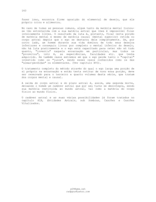 143
fazer isso, encontra firme oposição do elemental de desejo, que ele
próprio criou e alimentou.
No caso de todas as pessoas comuns, algum tanto da matéria mental tornou-
se tão entretecida com a sua matéria astral que lhes é impossível ficar
inteiramente livres. O resultado da luta é, portanto, ficar certa porção
de matéria mental e mesmo de matéria causal (mental superior) retida no
corpo astral depois que o ego se destacou dele completamente. Se, por
outro lado, um homem durante sua vida dominou de todo seus desejos
inferiores e conseguiu livrar por completo o mental inferior do desejo,
não há luta praticamente e o ego está capacitado para reter não só tudo
quanto, "investiu" naquela encarnação em particular, mas todos os
"proveitos", isto é, as experiências, faculdades etc. que tenha
adquirido. Há também casos extremos em que o ego perde tanto o "capital"
investido como os "juros", sendo esses casos conhecidos como os das
"almas-perdidas" ou elementares. (Ver capítulo XVI).
O tratamento completo do método através do qual o ego larga uma porção de
si próprio na encarnação e então tenta retirar de novo essa porção, deve
ser reservado para o terceiro e quarto volumes desta série, que tratam
dos corpos mental e causal.
A saída do corpo astral e do plano astral é, assim, uma segunda morte,
deixando o homem um cadáver astral que por seu turno se desintegra, sendo
sua matéria restituída ao mundo astral, tal como a matéria do corpo
físico ao mundo físico.
O cadáver astral e as suas várias possibilidades já foram tratados no
capítulo XIX, Entidades Astrais, sob Sombras, Cascões e Cascões
Vitalizados.
pG9@gmx.net
cadppus@yahoo.com
 