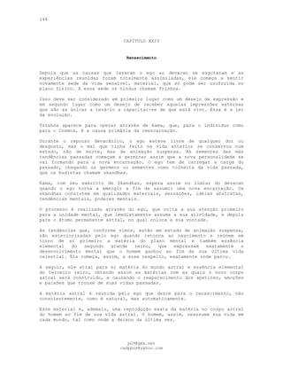 144
CAPÍTULO XXIV
Renascimento
Depois que as causas que levaram o ego ao devacan se esgotaram e as
experiências reunidas foram totalmente assimiladas, ele começa a sentir
novamente sede da vida sensível, material, que só pode ser usufruída no
plano físico. A essa sede os hindus chamam Trishna.
Isso deve ser considerado em primeiro lugar como um desejo de expressão e
em segundo lugar como um desejo de receber aquelas impressões externas
que são as únicas a levá-lo a capacitar-se de que está vivo. Essa é a lei
da evolução.
Trishna aparece para operar através de kama, que, para o indivíduo como
para o Cosmos, é a causa primária da reencarnação.
Durante o repouso devacânico, o ego esteve livre de qualquer dor ou
desgosto, mas o mal que tinha feito na vida anterior se conservou num
estado, não de morte, mas de animação suspensa. As sementes das más
tendências passadas começam a germinar assim que a nova personalidade se
vai formando para a nova encarnação. O ego tem de carregar a carga do
passado, chegando os germens ou sementes como colheita da vida passada,
que os budistas chamam skandhas.
Kama, com seu exército de Skandhas, espera assim no limiar do devacan
quando o ego torna a emergir a fim de assumir uma nova encarnação. Os
skandhas consistem em qualidades materiais, sensações, idéias abstratas,
tendências mentais, poderes mentais.
O processo é realizado através do ego, que volta a sua atenção primeiro
para a unidade mental, que imediatamente assume a sua atividade, e depois
para o átomo permanente astral, no qual coloca a sua vontade.
As tendências que, conforme vimos, estão em estado de animação suspensa,
são exteriorizadas pelo ego quando retorna ao nascimento e reúnem em
torno de si primeiro a matéria do plano mental e também essência
elemental do segundo grande reino, que expressam exatamente o
desenvolvimento mental que o homem ganhou ao fim da sua última vida
celestial. Ele começa, assim, a esse respeito, exatamente onde parou.
A seguir, ele atrai para si matéria do mundo astral e essência elemental
do terceiro reino, obtendo assim as matérias com as quais o novo corpo
astral será construído, e causando o reaparecimento dos apetites, emoções
e paixões que trouxe de suas vidas passadas.
A matéria astral é reunida pelo ego que desce para o renascimento, não
conscientemente, como é natural, mas automaticamente.
Esse material é, ademais, uma reprodução exata da matéria no corpo astral
do homem ao fim de sua vida astral. O homem, assim, reassume sua vida em
cada mundo, tal como onde a deixou da última vez.
pG9@gmx.net
cadppus@yahoo.com
 