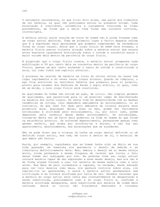 145
O estudante reconhecerá, no que ficou dito acima, uma parte dos trabalhos
da lei kármica, na qual não precisamos entrar no presente volume. Cada
encarnação é inevitável, automática e justamente vinculada às vidas
precedentes, de forma que a série toda forma uma corrente contínua,
ininterrupta.
A matéria astral assim reunida em torno do homem não é ainda formada como
um corpo astral definido. Toma em primeiro lugar o feitio daquele ovóide
que é a expressão mais aproximada que podemos compreender da verdadeira
forma do corpo causal. Assim que o corpo físico do bebê está formado, a
matéria física exerce violenta atração sobre a matéria astral que estava
antes bastante igualmente distribuída sobre o ovóide e concentra assim o
maior volume dela dentro da periferia do corpo físico.
À proporção que o corpo físico cresce, a matéria astral acompanha cada
modificação e 99 por cento dela se concentra dentro da periferia do corpo
físico, apenas um por cento enchendo o resto do ovóide e constituindo a
aura, tal como vimos num capítulo anterior.
O processo da reunião de matéria em torno do núcleo astral às vezes tem
lugar rapidamente e às vezes causa longos atrasos. Quando se completa, o
ego fica envolvido na vestidura kármica que preparou para si próprio,
pronto para receber dos Senhores do Karma o duplo etérico, no qual, como
em um molde, o novo corpo físico será construído.
As qualidades do homem não entram em ação, de início. São simples germens
de qualidades, que garantiram para si um possível campo de manifestação
na matéria dos novos corpos. Se nesta vida se desenvolverem com as mesmas
tendências da última, isso dependerá amplamente do encorajamento, ou ao
contrário, do que lhes for dado pelo ambiente da criança durante seus
primeiros anos. Quaisquer delas, boas ou más, podem ser facilmente
estimuladas à atividade pelo encorajamento, ou, por outro lado, podem
deperecer pela carência desse mesmo encorajamento. Se estimuladas,
tornam-se desta vez um fator mais poderoso na vida do homem do que foram
na existência anterior. Se sofrerem deperecimento, permanecem apenas como
gérmen estéril, que acaba por atrofiar-se e morrer, e não faz seu
aparecimento, absolutamente, nas encarnações que se sucederem.
Não se pode dizer que a criança já tenha um corpo mental definido ou um
definido corpo astral, mas tem, em torno e dentro de si, o material de
que ambos são feitos.
Assim, por exemplo, suponhamos que um homem tenha sido um ébrio em sua
vida passada: em kamaloka ele queimaria o desejo da bebida e se
libertaria definitivamente dela. Mas, embora o desejo em si mesmo esteja
morto, ainda permanece a mesma fraqueza de caráter que tornou o fato
desse homem ser subjugado por ele. Na próxima vida seu corpo astral
conterá matéria capaz de dar expressão a esse mesmo desejo, mas ele não é
de forma alguma forçado a usar tal matéria da mesma maneira como a usou
antes. Nas mãos de pais cuidadosos e capazes, na verdade, sendo educado
para ver tais desejos como maus, ele ganhará controle sobre eles, irá
reprimi-los ao aparecerem, e assim a matéria astral permanecerá sem
vivificação e se tornará atrofiada por falta de uso. Devemos recordar que
a matéria do corpo astral está lenta mas constantemente se desgastando e
sendo substituída, precisamente como a do corpo físico e, conforme a
matéria atrofiada desaparece, será substituída por matéria de ordem mais
refinada. Assim os vícios são finalmente dominados e tornados
pG9@gmx.net
cadppus@yahoo.com
 