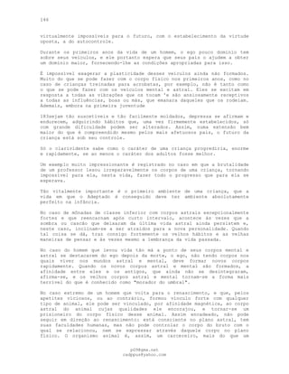 146
virtualmente impossíveis para o futuro, com o estabelecimento da virtude
oposta, a do autocontrole.
Durante os primeiros anos da vida de um homem, o ego pouco domínio tem
sobre seus veículos, e ele portanto espera que seus pais o ajudem a obter
um domínio maior, fornecendo-lhe as condições apropriadas para isso.
É impossível exagerar a plasticidade desses veículos ainda não formados.
Muito do que se pode fazer com o corpo físico nos primeiros anos, como no
caso de crianças treinadas para acrobatas, por exemplo, não é tanto como
o que se pode fazer com os veículos mental e astral. Eles se excitam em
resposta a todas as vibrações que os tocam 'e são ansiosamente receptivos
a todas as influências, boas ou más, que emanara daqueles que os rodeiam.
Ademais, embora na primeira juventude
183sejam tão suscetíveis e tão facilmente moldados, depressa se afirmam e
endurecem, adquirindo hábitos que, uma vez firmemente estabelecidos, só
com grande dificuldade podem ser alterados. Assim, numa extensão bem
maior do que é compreendido mesmo pelos mais afetuosos pais, o futuro da
criança está sob seu controle.
Só o clarividente sabe como o caráter de uma criança progrediria, enorme
e rapidamente, se ao menos o caráter dos adultos fosse melhor.
Um exemplo muito impressionante é registrado no caso em que a brutalidade
de um professor lesou irreparavelmente os corpos de uma criança, tornando
impossível para ela, nesta vida, fazer todo o progresso que para ela se
esperava.
Tão vitalmente importante é o primeiro ambiente de uma criança, que a
vida em que o Adeptado é conseguido deve ter ambiente absolutamente
perfeito na infância.
No caso de mônadas de classe inferior com corpos astrais excepcionalmente
fortes e que reencarnam após curto intervalo, acontece às vezes que a
sombra ou cascão que deixaram da última vida astral ainda persistem e,
neste caso, inclinam-se a ser atraídos para a nova personalidade. Quando
tal coisa se dá, traz consigo fortemente os velhos hábitos e as velhas
maneiras de pensar e às vezes mesmo a lembrança da vida passada.
No caso do homem que levou vida tão má a ponto de seus corpos mental e
astral se destacarem do ego depois da morte, o ego, não tendo corpos nos
quais viver nos mundos astral e mental, deve formar novos corpos
rapidamente. Quando os novos corpos astral e mental são formados, a
afinidade entre eles e os antigos, que ainda não se desintegraram,
afirma-se, e os velhos corpos astral e mental tornam-se a forma mais
terrível do que é conhecido como "morador do umbral".
No caso extremo de um homem que volta para o renascimento, e que, pelos
apetites viciosos, ou ao contrário, formou vínculo forte com qualquer
tipo de animal, ele pode ser vinculado, por afinidade magnética, ao corpo
astral do animal cujas qualidades ele encorajou, e tornar-se um
prisioneiro do corpo físico desse animal. Assim encadeado, não pode
seguir em direção ao renascimento: está consciente no plano astral, tem
suas faculdades humanas, mas não pode controlar o corpo do bruto com o
qual se relacionou, nem se expressar através daquele corpo no plano
físico. O organismo animal é, assim, um carcereiro, mais do que um
pG9@gmx.net
cadppus@yahoo.com
 