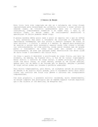 148
CAPÍTULO XXV
O Domínio da Emoção
Este livro terá sido compilado em vão se o estudante não tiver ficado
impressionado pela necessidade de, primeiro, controlar o corpo astral; em
segundo lugar, de treiná-lo gradualmente para ser o veículo da
consciência, completamente submetido à do homem real, o ego; e, em
terceiro lugar, no devido tempo, de continuamente desenvolver e
aperfeiçoar os vários poderes desse corpo.
A pessoa mundana média pouco sabe e pouco se importa com o que se refere
a tais assuntos: mas para o estudante de ocultismo é claramente de
importância fundamental que ele atinja o domínio integral de todos os
seus veículos — o físico, o astral e o mental. E, embora para propósitos
de análise e estudo seja necessário separar esses três corpos e estudá-
los individualmente, na vida prática, ainda assim veremos que em grande
parte o treinamento de todos eles pode ser levado a efeito,
simultaneamente, de modo que qualquer poder desenvolvido num deles ajude
de certa forma o treinamento dos outros dois.
Já vimos o quanto é desejável a purificação do corpo físico, por meio do
alimento, da bebida, da higiene etc., a fim de se tornar ligeiramente
menos difícil o controle do corpo astral. O mesmo princípio se aplica,
ainda com maior força, ao corpo mental, porque é, em última análise,
apenas pelo uso da mente e da vontade que os desejos, emoções e paixões
do corpo astral podem ser levados à perfeita submissão.
Para muitos temperamentos, pelo menos, um cuidadoso estudo da psicologia
da emoção é de auxílio muito grande, pois é claramente muito mais fácil
trazer sob controle uma força cuja gênese e natureza são integralmente
compreendidas.
Com esse propósito, o presente escritor recomenda, muito veementemente,
um estudo completo dos princípios que se expõem naquele tratado magistral
que é The Science of the Emotions, de Bhagavan Das.
pG9@gmx.net
cadppus@yahoo.com
 