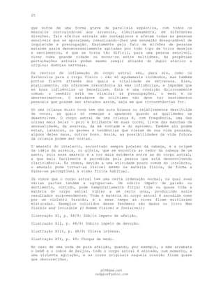 15
que sofre de uma forma grave de paralisia espástica, com todos os
músculos contraindo-se aos arrancos, simultaneamente, em diferentes
direções. Tais efeitos astrais são contagiosos e afetam todas as pessoas
sensíveis que se aproximam, comunicando-lhes uma sensação desagradável de
inquietude e preocupação. Exatamente pelo fato de milhões de pessoas
estarem assim desnecessariamente agitadas por todo tipo de tolos desejos
e sentimentos, é que se torna tão difícil, para uma pessoa sensível,
viver numa grande cidade ou mover-se entre multidões. As perpétuas
perturbações astrais podem mesmo reagir através do duplo etérico e
originar doenças nervosas.
Os centros de inflamação do corpo astral são, para ele, como os
furúnculos para o corpo físico — não só agudamente incómodos, mas também
pontos fracos através dos quais a vitalidade se extravasa. Eles,
praticamente, não oferecem resistência às más influências, e impedem que
as boas influências os beneficiem. Esta é uma condição dolorosamente
comum: o remédio está em eliminar as preocupações, o medo e os
aborrecimentos. O estudante de ocultismo não deve ter sentimentos
pessoais que possam ser afetados assim, seja em que circunstâncias for.
Só uma criança muito nova tem uma aura branca ou relativamente destituída
de cores, as quais só começam a aparecer quando as qualidades se
desenvolvem. O corpo astral de uma criança é, com frequência, uma das
coisas mais belas — puro e brilhante em suas cores, livre das manchas da
sensualidade, da avareza, da má vontade e do egoísmo. Também ali podem
estar, latentes, os germes e tendências que vieram de sua vida passada,
alguns deles maus, outros bons. Assim, as possibilidades da vida futura
da criança podem ser vistas.
O amarelo do intelecto, encontrado sempre próximo da cabeça, é a origem
da idéia da auréola, ou glória, que se encontra ao redor da cabeça de um
santo, pois esse amarelo é a cor mais evidente entre as do corpo astral,
a que mais facilmente é percebida pela pessoa que está desenvolvendo
clarividência. Às vezes, devido a uma atividade pouco comum do intelecto,
o amarelo pode tornar-se visível mesmo na matéria física, de forma a
fazer-se perceptível à visão física habitual.
Já vimos que o corpo astral tem uma certa ordenação normal, na qual suas
várias partes tendem a agrupar-se. Um súbito ímpeto de paixão ou
sentimento, contudo, pode temporariamente forçar toda ou quase toda a
matéria do corpo astral vibrar a um certo grau, produzindo assim
resultados surpreendentes. Toda a matéria do corpo astral é sacudida como
por um violento furacão, e a esse tempo as cores ficam muitíssimo
misturadas. Exemplos coloridos desse fenómeno são dados no livro Man
Visible and Invisible (O Homem Visível e Invisível):
Ilustração XI, p. 48/9: Súbito ímpeto de afeição.
Ilustração XII, p. 48/9: Súbito ímpeto de devoção.
Ilustração XIII, p. 48/9: Cólera intensa.
Ilustração XIV, p. 49: Choque de medo.
No caso de uma onda de pura afeição, quando, por exemplo, a mãe arrebata
o bebê e o cobre de beijos, todo o corpo astral é atirado, num momento, a
uma violenta agitação, e as cores originais naquela ocasião ficam quase
que obscurecidas.
pG9@gmx.net
cadppus@yahoo.com
 
