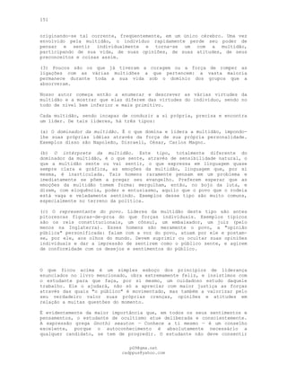 151
originando-se tal corrente, freqüentemente, em um único cérebro. Uma vez
envolvido pela multidão, o indivíduo rapidamente perde seu poder de
pensar e sentir individualmente e torna-se um com a multidão,
participando de sua vida, de suas opiniões, de suas atitudes, de seus
preconceitos e coisas assim.
(3) Poucos são os que já tiveram a coragem ou a força de romper as
ligações com as várias multidões a que pertencem: a vasta maioria
permanece durante toda a sua vida sob o domínio dos grupos que a
absorveram.
Nosso autor começa então a enumerar e descrever as várias virtudes da
multidão e a mostrar que elas diferem das virtudes do indivíduo, sendo no
todo de nível bem inferior e mais primitivo.
Cada multidão, sendo incapaz de conduzir a si própria, precisa e encontra
um líder. De tais líderes, há três tipos:
(a) O dominador da multidão. É o que domina e lidera a multidão, impondo-
lhe suas próprias idéias através da força de sua própria personalidade.
Exemplos disso são Napoleão, Disraeli, César, Carlos Magno.
(b) O intérprete da multidão. Este tipo, totalmente diferente do
dominador da multidão, é o que sente, através de sensibilidade natural, o
que a multidão sente ou vai sentir, o que expressa em linguagem quase
sempre clara e gráfica, as emoções da multidão, linguagem que, por si
mesma, é inarticulada. Tais homens raramente pensam em um problema e
imediatamente se põem a pregar seu evangelho. Preferem esperar que as
emoções da multidão tomem forma: mergulham, então, no bojo da luta, e
dizem, com eloquência, poder e entusiasmo, aquilo que o povo que o rodeia
está vaga e veladamente sentindo. Exemplos desse tipo são muito comuns,
especialmente no terreno da política.
(c) O representante do povo. Líderes da multidão deste tipo são antes
pitorescas figuras-de-proa do que forças individuais. Exemplos típicos
são os reis constitucionais, um cônsul, um embaixador, um juiz (pelo
menos na Inglaterra). Esses homens são meramente o povo, a "opinião
pública" personificada: falam com a voz do povo, atuam por ele e postam-
se, por ele, aos olhos do mundo. Devem suprimir ou ocultar suas opiniões
individuais e dar a impressão de sentirem como o público sente, e agirem
de conformidade com os desejos e sentimentos do público.
O que ficou acima é um simples esboço dos princípios de liderança
enunciados no livro mencionado, obra extremamente feliz, e insistimos com
o estudante para que faça, por si mesmo, um cuidadoso estudo daquele
trabalho. Ele o ajudará, não só a apreciar com maior justiça as forças
através das quais "o público" é movimentado, mas também a valorizar pelo
seu verdadeiro valor suas próprias crenças, opiniões e atitudes em
relação a muitas questões do momento.
É evidentemente da maior importância que, em todos os seus sentimentos e
pensamentos, o estudante de ocultismo atue deliberada e conscientemente.
A expressão grega Gnothi seauton — Conhece a ti mesmo — é um conselho
excelente, porque o autoconhecimento é absolutamente necessário a
qualquer candidato, se tem de progredir. O estudante não deve consentir
pG9@gmx.net
cadppus@yahoo.com
 
