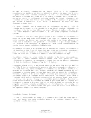 152
em ser arrastado, submergindo na emoção coletiva — ou formas-de-
pensamento que produzem um tipo de atmosfera através da qual tudo é visto
e pela qual tudo adquire coloração, e que tão claramente domina e
movimenta as muitas multidões entre as quais se movem. Não é coisa fácil
manter-se contra a inclinação popular, devido ao choque incessante que
sofremos por parte das formas--pensamentos e das correntes de pensamento
que enchem a atmosfera; ainda assim, o estudante de ocultismo deve
aprender a fazer isso.
Ele deve, ademais, ter a capacidade de reconhecer os vários tipos de
líderes da multidão, e a de recusar-se a se deixar dominar, persuadir ou
lisonjear a fim de aceitar idéias ou seguir linhas de ação, a não ser que
faça isso bastante deliberadamente, e com suas próprias faculdades
alerta.
As influências das multidões psicológicas e dos líderes das multidões no
mundo de hoje, bem como provavelmente em todos os tempos, é realmente
muito grande; as forças que manejam são sutis e de longo alcance, de
forma que o estudante que pretende o autodomínio e que deseja conduzir
sua própria vida emocional e intelectual deve estar continuamente em
guarda contra essas insidiosas influências.
O presente escritor é de opinião que um estudo dos livros The Science of
the Emotions e The Crowd in Peace and War forma um preliminar inestimável
para a tarefa de treinar e desenvolver o corpo astral até que ele se
torne um servo útil e obediente frente à vontade soberana do ego.
Insistimos também em outra linha de estudo, a da mente subconsciente,
hoje muitas vezes chamada "inconsciente". Com esse propósito, como
introdução ao assunto, se recomenda o livro The Law of Psychic Pkenomena
("A Lei dos Fenômenos Psíquicos"), de T. T Hudson.
Estudando aquele livro, o estudante deve ter em mente que ele foi escrito
em 1892. À luz do conhecimento presente não será necessário subscrever o
todo das análises, classificações ou terminologia de Hudson. Ademais, na
opinião do presente escritor, Hudson sobrecarrega demasiadamente as suas
premissas e estende suas teorias bem para além do ponto de resistência.
Contudo, o livro é de grande valor, primeiro por encorajar um saudável
ceticismo quanto a aceitar muito facilmente explicações plausíveis e
fluentes sobre muitos fenômenos psíquicos e, em segundo lugar, por trazer
ao ponto, com grande força, as tremendas potencialidades latentes na
parte subconsciente da natureza do homem e que podem ser utilizadas pelo
estudante prudente e discreto com efeito considerável no controle de sua
própria natureza astral, purificando e fortalecendo, em geral, seu
próprio caráter. Há naturalmente uma quantidade de livros mais modernos
que também o auxiliarão nesse sentido.
Resumindo, Hudson declara:
(l) Que a mentalidade do homem é claramente divisível em duas partes,
cada uma delas com seus próprios poderes e funções. Chama-se mente
objetiva e mente subjetiva.
pG9@gmx.net
cadppus@yahoo.com
 