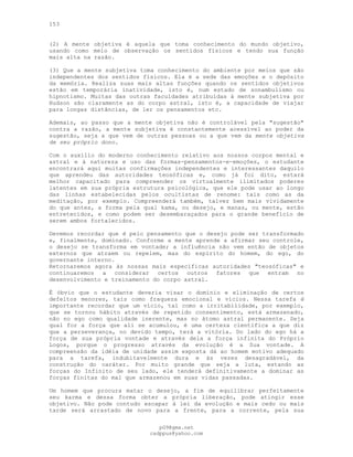 153
(2) A mente objetiva é aquela que toma conhecimento do mundo objetivo,
usando como meio de observação os sentidos físicos e tendo sua função
mais alta na razão.
(3) Que a mente subjetiva toma conhecimento do ambiente por meios que são
independentes dos sentidos físicos. Ela é a sede das emoções e o depósito
da memória. Realiza suas mais altas funções quando os sentidos objetivos
estão em temporária inatividade, isto é, num estado de sonambulismo ou
hipnotismo. Muitas das outras faculdades atribuídas à mente subjetiva por
Hudson são claramente as do corpo astral, isto é, a capacidade de viajar
para longas distâncias, de ler os pensamentos etc.
Ademais, ao passo que a mente objetiva não é controlável pela "sugestão"
contra a razão, a mente subjetiva é constantemente acessível ao poder da
sugestão, seja a que vem de outras pessoas ou a que vem da mente objetiva
de seu próprio dono.
Com o auxílio do moderno conhecimento relativo aos nossos corpos mental e
astral e à natureza e uso das formas-pensamentos-e-emoções, o estudante
encontrará aqui muitas confirmações independentes e interessantes daquilo
que aprendeu das autoridades teosóficas e, como já foi dito, estará
melhor capacitado para compreender os virtualmente ilimitados poderes
latentes em sua própria estrutura psicológica, que ele pode usar ao longo
das linhas estabelecidas pelos ocultistas de renome: tais como as da
meditação, por exemplo. Compreenderá também, talvez bem mais vividamente
do que antes, a forma pela qual kama, ou desejo, e manas, ou mente, estão
entretecidos, e como podem ser desembaraçados para o grande benefício de
serem ambos fortalecidos.
Devemos recordar que é pelo pensamento que o desejo pode ser transformado
e, finalmente, dominado. Conforme a mente aprende a afirmar seu controle,
o desejo se transforma em vontade; a influência não vem então de objetos
externos que atraem ou repelem, mas do espírito do homem, do ego, do
governante interno.
Retornaremos agora às nossas mais específicas autoridades "teosóficas" e
continuaremos a considerar certos outros fatores que entram no
desenvolvimento e treinamento do corpo astral.
É óbvio que o estudante deveria visar o domínio e eliminação de certos
defeitos menores, tais como fraqueza emocional e vícios. Nessa tarefa é
importante recordar que um vício, tal como a irritabilidade, por exemplo,
que se tornou hábito através de repetido consentimento, está armazenado,
não no ego como qualidade inerente, mas no átomo astral permanente. Seja
qual for a força que ali se acumulou, é uma certeza científica a que diz
que a perseverança, no devido tempo, terá a vitória. Do lado do ego há a
força de sua própria vontade e através dela a força infinita do Próprio
Logos, porque o progresso através da evolução é a Sua vontade. A
compreensão da idéia de unidade assim exposta dá ao homem motivo adequado
para a tarefa, indubitavelmente dura e às vezes desagradável, da
construção do caráter. Por muito grande que seja a luta, estando as
forças do Infinito de seu lado, ele tenderá definitivamente a dominar as
forças finitas do mal que armazenou em suas vidas passadas.
Um homem que procura matar o desejo, a fim de equilibrar perfeitamente
seu karma e dessa forma obter a própria liberação, pode atingir esse
objetivo. Não pode contudo escapar à lei da evolução e mais cedo ou mais
tarde será arrastado de novo para a frente, para a corrente, pela sua
pG9@gmx.net
cadppus@yahoo.com
 