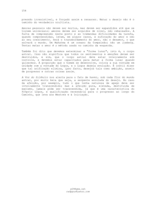 154
pressão irresistível, e forçado assim a renascer. Matar o desejo não é o
caminho do verdadeiro ocultista.
Amores pessoais não devem ser mortos, mas devem ser expandidos até que se
tornem universais: amores devem ser erguidos de nível, não rebaixados. A
falta de compreensão neste ponto e as tremendas dificuldades da tarefa,
quando compreendidas, levam, em alguns casos, à sufocação do amor e não
ao seu crescimento. Será o transbordamento do amor, não o desamor, o que
salvará o mundo. Um Mahatma é um oceano da Compaixão; não um iceberg.
Tentar matar o amor é o método usado no caminho da esquerda.
Também foi dito que devemos exterminar a "forma lunar", isto é, o corpo
astral. Isso não significa que todos os sentimentos e emoções devam ser
destruídos, e sim, que o corpo astral deve estar inteiramente sob
controle, e devemos estar capacitados para matar a forma lunar quando
quisermos. À proporção que o homem se desenvolve, coloca a sua vontade em
unidade com a vontade do Logos, e o Logos deseja evolução. É inútil dizer
que tal unificação elimina, ipso facto, desejos tais como ambição, anseio
de progresso e outras coisas assim.
A Voz do Silêncio nos alerta para o fato de haver, sob cada flor do mundo
astral, por muito bela que seja, a serpente enrolada do desejo. No caso
da afeição, por exemplo, tudo o que tenha natureza de apego deve ser
inteiramente transcendido; mas a afeição pura, elevada, destituída de
egoísmo, jamais pode ser transcendida, já que é uma característica do
Próprio Logos, e qualificação necessária para o progresso ao longo do
Caminho, que leva aos Mestres e à Iniciação.
pG9@gmx.net
cadppus@yahoo.com
 