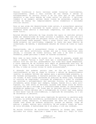 156
Pessoas histéricas e muito nervosas podem tornar-se clarividentes,
ocasionalmente, sendo o fato sintoma de sua doença e devido ao
enfraquecimento do veículo físico a um tal grau que já não oferece
obstáculo a uma certa medida de visão astral ou etérica. O delirium-
tremens é um exemplo extremo dessa classe de psiquismo, podendo as
vítimas da doença ver temporariamente certos elementais e entidades
etéricas odiosos.
Para os que ainda não desenvolveram visão astral, é aconselhável apreciar
intelectualmente a realidade do mundo astral e compreender que seus
fenômenos estão abertos à observação competente, tal como estão os do
mundo físico.
Existem métodos definidos de Ioga através dos quais os sentidos astrais
podem ser desenvolvidos de forma racional e saudável. Mas isso não só é
inútil como também pode ser perigoso tentar tal coisa antes que o estágio
de purificação tenha passado. Tanto o corpo físico como o corpo astral
devem primeiro ser purificados, rompendo os laços dos maus hábitos de
alimentação, de bebida, e abandonando emoções de cólera de todos os tipos
etc.
Generalizando, não é aconselhável forçar o desenvolvimento do corpo
astral por meios artificiais, porque até que a força espiritual seja
obtida, a intrusão de visões astrais, bem como a de sons e outros
fenômenos, podem perturbar e mesmo se fazerem alarmantes.
Mais cedo ou mais tarde, de acordo com o karma do passado, alguém que
siga o caminho "antigo e real" verá que o conhecimento dos fenômenos
astrais virá ter com ele, gradualmente: sua visão mais aguda despertará,
e novos aspectos de um universo mais amplo se desdobrarão ante ele, de
todos os lados. É uma ilustração para a frase: "Procura primeiro o Reino
do Céu, e todas as outras coisas te serão acrescentadas".
A obtenção dos poderes astrais como um fim em si mesma leva
inevitavelmente ao que se chama no Oriente o método de desenvolvimento
laukita: os poderes obtidos são apenas para a personalidade presente, e,
não havendo salvaguardas, é bastante possível que o estudante faça deles
uso errado. À essa classe pertencem as práticas de Hatha Ioga, Pranayama
ou controle da respiração, invocação de elementais e todos os sistemas
que envolvem o entorpecimento dos sentidos físicos, de certa maneira,
ativamente, pelas drogas (por exemplo, bangue, haxixe etc.), pela auto-
hipnose, ou, como entre os dervixes, girando numa dança louca de fervor
religioso até que a vertigem e a insensibilidade venham. Ou passivamente,
deixando-se mesmerizar — de forma que os sentidos astrais possam vir à
superfície. Outros métodos são a contemplação do cristal (que leva apenas
ao mais baixo tipo de clarividência), a repetição de invocações, ou o uso
de cerimônias ou amuletos.
O homem que se põe em transe pela repetição de palavras ou amuletos pode
retornar, na próxima existência, provavelmente como um médium, ou ser, de
qualquer forma, mediúnico. A mediunidade não deve ser vista de forma
alguma como posse de poderes psíquicos, porque um médium, longe de
exercer o poder, abdica, pelo contrário, de seu próprio corpo, em favor
de outra entidade. A mediunidade não é um poder, e sim uma condição.
Há muitas histórias de misteriosos ungüentos ou drogas que, quando
aplicados nos olhos, capacitam o homem a ver fadas etc. Ungir os olhos
pG9@gmx.net
cadppus@yahoo.com
 
