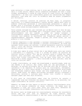 157
pode estimular a visão etérica, mas é coisa que não pode, de modo algum,
abrir a visão astral, embora certos ungüentos esfregados em todo o corpo
ajudem, grandemente, a saída do corpo astral do corpo físico, em completa
consciência — um fato cujo conhecimento parece ter sobrevivido dos tempos
medievais, como pode ser visto na evidência dada em alguns julgamentos
por feitiçaria.
O método lokottara consiste de práticas de Raja Ioga, ou progresso
espiritual, e é inquestionavelmente o melhor método. Embora mais lento os
poderes conferidos pertencem à individualidade permanente e jamais se
perdem, pois a orientação do Mestre garante perfeita segurança desde que
suas ordens sejam escrupulosamente obedecidas.
Outra grande vantagem de ,ser treinado por um Mestre está no fato de que,
sejam quais forem as faculdades que o discípulo possa obter, elas estão
definitivamente sob seu comando e podem ser usadas integral e
constantemente, quando necessário, enquanto que no caso de um homem não-
treinado tais poderes se manifestam com freqüência apenas parcial e
espasmodicamente. Aparecem, chegam e partem, por assim dizer, por sua
própria e livre vontade.
O método temporário é como aprender a cavalgar insensibilizando o cavalo;
o método permanente é como aprender a cavalgar corretamente, de forma que
qualquer cavalo possa ser montado. O método permanente significa evolução
real; o outro não envolve necessariamente nada disso, já que os poderes
obtidos morrem com o corpo.
A visão mais ampla do plano astral não é uma bênção pura, pois que revela
o sofrimento e a angústia, o mal e a avidez do mundo. As palavras de
Schiller saltam à mente: "Por que me atiraste assim à cidade dos cegos
eternos, para proclamar teu oráculo com os sentidos abertos? Toma de
volta essa triste clarividência, tira de meus olhos essa luz cruel!
Devolve-me a minha cegueira — a feliz escuridão de meus sentidos. Leva de
volta teu horrível dom!"
O poder clarividente, se usado com propriedade e sensibilidade, pode ser
uma bênção e um auxílio. Mal usado, pode ser uma perturbação e uma
maldição. Os perigos principais que se envolvem nele vêm do orgulho, da
ignorância e da impureza. É loucura para um clarividente, obviamente,
imaginar que é o único assim dotado e a pessoa especialmente selecionada
sob orientação angélica para fundar uma nova dispensação, e assim por
diante. Além disso, há sempre muitíssimas entidades astrais travessas e
maliciosas, prontas e ansiosas para animar tais ilusões e realizar
qualquer papel que lhes seja atribuído.
É útil para um clarividente saber algo da história do assunto e
compreender algo das condições dos planos superiores, e, se possível, ter
algum conhecimento de caráter científico.
Ademais, um homem de vida impura ou motivos impuros inevitavelmente atrai
para si os piores elementos do mundo invisível. Um homem puro em
pensamento e vida, por outro lado, está, por esse fato, defendido da
influência de entidades indesejáveis dos outros planos.
Em muitos casos um homem pode ter ocasionalmente relances de consciência
astral sem que isso leve ao despertar da visão etérica. Essa
irregularidade no desenvolvimento é uma das causas principais da extrema
pG9@gmx.net
cadppus@yahoo.com
 