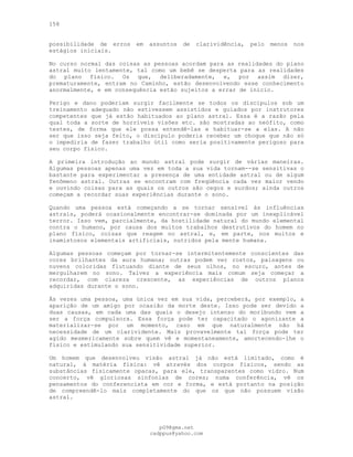158
possibilidade de erros em assuntos de clarividência, pelo menos nos
estágios iniciais.
No curso normal das coisas as pessoas acordam para as realidades do plano
astral muito lentamente, tal como um bebê se desperta para as realidades
do plano físico. Os que, deliberadamente, e, por assim dizer,
prematuramente, entram no Caminho, estão desenvolvendo esse conhecimento
anormalmente, e em consequência estão sujeitos a errar de início.
Perigo e dano poderiam surgir facilmente se todos os discípulos sob um
treinamento adequado não estivessem assistidos e guiados por instrutores
competentes que já estão habituados ao plano astral. Essa é a razão pela
qual toda a sorte de horríveis visões etc. são mostradas ao neófito, como
testes, de forma que ele possa entendê-las e habituar-se a elas. A não
ser que isso seja feito, o discípulo poderia receber um choque que não só
o impediria de fazer trabalho útil como seria positivamente perigoso para
seu corpo físico.
A primeira introdução ao mundo astral pode surgir de várias maneiras.
Algumas pessoas apenas uma vez em toda a sua vida tornam--se sensitivas o
bastante para experimentar a presença de uma entidade astral ou de algum
fenômeno astral. Outras se encontram com freqüência cada vez maior vendo
e ouvindo coisas para as quais os outros são cegos e surdos; ainda outros
começam a recordar suas experiências durante o sono.
Quando uma pessoa está começando a se tornar sensível às influências
astrais, poderá ocasionalmente encontrar-se dominada por um inexplicável
terror. Isso vem, parcialmente, da hostilidade natural do mundo elemental
contra o humano, por causa dos muitos trabalhos destrutivos do homem no
plano físico, coisas que reagem no astral, e, em parte, nos muitos e
inamistosos elementais artificiais, nutridos pela mente humana.
Algumas pessoas começam por tornar-se intermitentemente conscientes das
cores brilhantes da aura humana; outras podem ver rostos, paisagens ou
nuvens coloridas flutuando diante de seus olhos, no escuro, antes de
mergulharem no sono. Talvez a experiência mais comum seja começar a
recordar, com clareza crescente, as experiências de outros planos
adquiridas durante o sono.
Às vezes uma pessoa, uma única vez em sua vida, perceberá, por exemplo, a
aparição de um amigo por ocasião da morte deste. Isso pode ser devido a
duas causas, em cada uma das quais o desejo intenso do moribundo vem a
ser a força compulsora. Essa força pode ter capacitado o agonizante a
materializar-se por um momento, caso em que naturalmente não há
necessidade de um clarividente. Mais provavelmente tal força pode ter
agido mesmericamente sobre quem vê e momentaneamente, amortecendo-lhe o
físico e estimulando sua sensitividade superior.
Um homem que desenvolveu visão astral já não está limitado, como é
natural, à matéria física: vê através dos corpos físicos, sendo as
substâncias fisicamente opacas, para ele, transparentes como vidro. Num
concerto, vê gloriosas sinfonias de cores; numa conferência, vê os
pensamentos do conferencista em cor e forma, e está portanto na posição
de compreendê-lo mais completamente do que os que não possuem visão
astral.
pG9@gmx.net
cadppus@yahoo.com
 