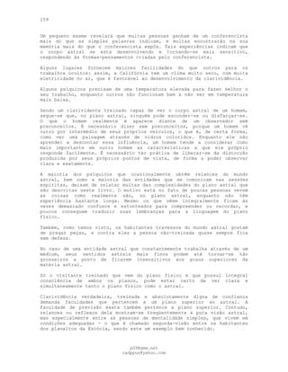 159
Um pequeno exame revelará que muitas pessoas ganham de um conferencista
mais do que as simples palavras indicam, e muitas encontrarão na sua
memória mais do que o conferencista expôs. Tais experiências indicam que
o corpo astral se está desenvolvendo e tornando-se mais sensitivo,
respondendo às formas-pensamentos criadas pelo conferencista.
Alguns lugares fornecem maiores facilidades do que outros para os
trabalhos ocultos: assim, a Califórnia tem um clima muito seco, com muita
eletricidade no ar, que é favorável ao desenvolvimento da clarividência.
Alguns psíquicos precisam de uma temperatura elevada para fazer melhor o
seu trabalho, enquanto outros não funcionam bem a não ser em temperatura
mais baixa.
Sendo um clarividente treinado capaz de ver o corpo astral de um homem,
segue-se que, no plano astral, ninguém pode esconder-se ou disfarçar-se.
O que o homem realmente é aparece diante de um observador sem
preconceitos. É necessário dizer sem preconceitos, porque um homem vê
outro por intermédio de seus próprios veículos, o que é, de certa forma,
como ver uma paisagem através de vidros coloridos. Enquanto ele não
aprender a descontar essa influência, um homem tende a considerar como
mais importante em outro homem as características a que ele próprio
responde facilmente. É necessário ter prática de liberar-se da distorção
produzida por seus próprios pontos de vista, de forma a poder observar
clara e exatamente.
A maioria dos psíquicos que ocasionalmente obtêm relances do mundo
astral, bem como a maioria das entidades que se comunicam nas sessões
espíritas, deixam de relatar muitas das complexidades do plano astral que
são descritas neste livro. O motivo está no fato de poucas pessoas verem
as coisas como realmente são, no plano astral, enquanto não têm
experiência bastante longa. Mesmo os que vêem integralmente ficam às
vezes demasiado confusos e estonteados para compreender ou recordar, e
poucos conseguem traduzir suas lembranças para a linguagem do plano
físico.
Também, como temos visto, os habitantes travessos do mundo astral gostam
de pregar peças, e contra eles a pessoa não-treinada quase sempre fica
sem defesa.
No caso de uma entidade astral que constantemente trabalha através de um
médium, seus sentidos astrais mais finos podem até tornar-se tão
grosseiros a ponto de ficarem insensitivos aos graus superiores da
matéria astral.
Só o visitante treinado que vem do plano físico e que possui integral
consciência de ambos os planos, pode estar certo de ver clara e
simultaneamente tanto o plano físico como o astral.
Clarividência verdadeira, treinada e absolutamente digna de confiança
demanda faculdades que pertencem a um plano superior ao astral. A
faculdade de previsão exata também pertence a plano superior. Contudo,
relances ou reflexos dela mostram-se freqüentemente à pura visão astral,
mas especialmente entre as pessoas de mentalidade simples, que vivem em
condições adequadas — o que é chamado segunda-visão entre os habitantes
dos planaltos da Escócia, sendo este um exemplo bem conhecido.
pG9@gmx.net
cadppus@yahoo.com
 