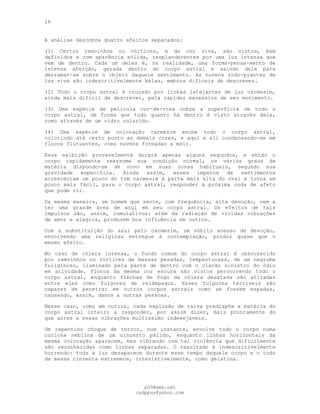 16
A análise descobre quatro efeitos separados:
(1) Certos remoinhos ou vórtices, e de cor viva, são vistos, bem
definidos e com aparência sólida, resplandecentes por uma luz intensa que
vem de dentro. Cada um deles é, na realidade, uma forma-pensa-mento de
intensa afeição, gerada dentro do corpo astral e saindo dele para
derramar-se sobre o objeto daquele sentimento. As nuvens rodo-piantes de
luz viva são indescritivelmente belas, embora difíceis de descrever.
(2) Todo o corpo astral é cruzado por linhas latejantes de luz carmesim,
ainda mais difícil de descrever, pela rapidez excessiva de seu movimento.
(3) Uma espécie de película cor-de-rosa cobre a superfície de todo o
corpo astral, de forma que tudo quanto há dentro é visto através dela,
como através de um vidro colorido.
(4) Uma espécie de coloração carmesim enche todo o corpo astral,
colorindo até certo ponto as demais cores, e aqui e ali condensando-se em
flocos flutuantes, como nuvens formadas a meio.
Essa exibição provavelmente durará apenas alguns segundos, e então o
corpo rapidamente reassume sua condição normal, os vários graus de
matéria dispondo-se de novo em suas zonas habituais, segundo sua
gravidade específica. Ainda assim, esses ímpetos de sentimentos
acrescentam um pouco do tom carmesim à parte mais alta do oval e torna um
pouco mais fácil, para o corpo astral, responder à próxima onda de afeto
que pode vir.
Da mesma maneira, um homem que sente, com frequência, alta devoção, vem a
ter uma grande área de azul em seu corpo astral. Os efeitos de tais
impulsos são, assim, cumulativos: além da radiação de vividas vibrações
de amor e alegria, produzem boa influência em outros.
Com a substituição do azul pelo carmesim, um súbito acesso de devoção,
envolvendo uma religiosa entregue à contemplação, produz quase que o
mesmo efeito.
No caso de cólera intensa, o fundo comum do corpo astral é obscurecido
por remoinhos ou vórtices de massas pesadas, tempestuosas, de um negrume
fuliginoso, iluminado pela parte de dentro com o clarão sinistro do ódio
em atividade. Flocos da mesma cor escura são vistos percorrendo todo o
corpo astral, enquanto flechas de fogo da cólera desatada são atiradas
entre eles como fulgores de relâmpagos. Esses fulgores terríveis são
capazes de penetrar em outros corpos astrais como se fossem espadas,
causando, assim, danos a outras pessoas.
Nesse caso, como em outros, cada explosão de raiva predispõe a matéria do
corpo astral inteiro a responder, por assim dizer, mais prontamente do
que antes a essas vibrações muitíssimo indesejáveis.
Um repentino choque de terror, num instante, envolve todo o corpo numa
curiosa neblina de um cinzento pálido, enquanto linhas horizontais da
mesma coloração aparecem, mas vibrando com tal violência que dificilmente
são reconhecidas como linhas separadas. O resultado é indescritivelmente
horrendo: toda a luz desaparece durante esse tempo daquele corpo e o todo
da massa cinzenta estremece, irresistivelmente, como gelatina.
pG9@gmx.net
cadppus@yahoo.com
 