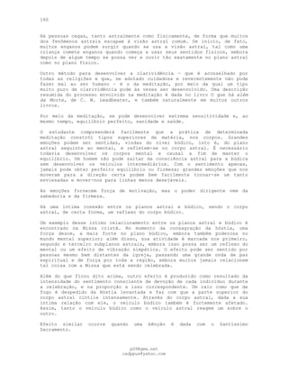160
Há pessoas cegas, tanto astralmente como fisicamente, de forma que muitos
dos fenômenos astrais escapam à visão astral comum. De início, de fato,
muitos enganos podem surgir quando se usa a visão astral, tal como uma
criança comete enganos quando começa a usar seus sentidos físicos, embora
depois de algum tempo se possa ver e ouvir tão exatamente no plano astral
como no plano físico.
Outro método para desenvolver a clarividência — que é aconselhado por
todas as religiões e que, se adotado cuidadosa e reverentemente não pode
fazer mal ao ser humano — é o da meditação, por meio da qual um tipo
muito puro de clarividência pode às vezes ser desenvolvido. Uma descrição
resumida do processo envolvido na meditação é dada no livro O que há além
da Morte, de C. W. Leadbeater, e também naturalmente em muitos outros
livros.
Por meio da meditação, se pode desenvolver extrema sensitividade e, ao
mesmo tempo, equilíbrio perfeito, sanidade e saúde.
O estudante compreenderá facilmente que a prática de determinada
meditação constrói tipos superiores de matéria, nos corpos. Grandes
emoções podem ser sentidas, vindas do nível búdico, isto é, do plano
astral seguinte ao mental, e refletem-se no corpo astral. É necessário
todavia desenvolver os corpos mental e causal a fim de manter o
equilíbrio. Um homem não pode saltar da consciência astral para a búdica
sem desenvolver os veículos intermediários. Com o sentimento apenas,
jamais pode obter perfeito equilíbrio ou firmeza; grandes emoções que nos
moveram para a direção certa podem bem facilmente tornar-se um tanto
enviesadas e mover-nos para linhas menos desejáveis.
As emoções fornecem força de motivação, mas o poder dirigente vem da
sabedoria e da firmeza.
Há uma íntima conexão entre os planos astral e búdico, sendo o corpo
astral, de certa forma, um reflexo do corpo búdico.
Um exemplo desse íntimo relacionamento entre os planos astral e búdico é
encontrado na Missa cristã. No momento da consagração da hóstia, uma
força desce, a mais forte no plano búdico, embora também poderosa no
mundo mental superior; além disso, sua atividade é marcada nos primeiro,
segundo e terceiro subplanos astrais, embora isso possa ser um reflexo do
mental ou um efeito de vibração simpática. O efeito pode ser sentido por
pessoas mesmo bem distantes da igreja, passando uma grande onda de paz
espiritual e de força por toda a região, embora muitos jamais relacionem
tal coisa com a Missa que está sendo celebrada.
Além do que ficou dito acima, outro efeito é produzido como resultado da
intensidade do sentimento consciente de devoção de cada indivíduo durante
a celebração, e na proporção a isso correspondente. Um raio como que de
fogo é despedido da Hóstia levantada e faz com que a parte superior do
corpo astral cintile intensamente. Através do corpo astral, dada a sua
íntima relação com ele, o veículo búdico também é fortemente afetado.
Assim, tanto o veículo búdico como o veículo astral reagem um sobre o
outro.
Efeito similar ocorre quando uma bênção é dada com o Santíssimo
Sacramento.
pG9@gmx.net
cadppus@yahoo.com
 
