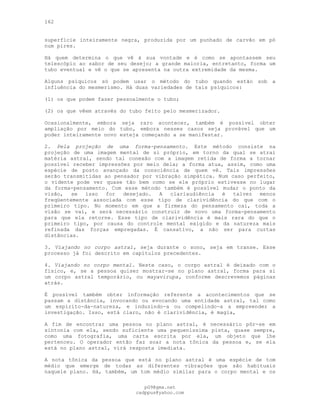 162
superfície inteiramente negra, produzida por um punhado de carvão em pó
num pires.
Há quem determina o que vê à sua vontade e é como se apontassem seu
telescópio ao sabor de seu desejo; a grande maioria, entretanto, forma um
tubo eventual e vê o que se apresenta na outra extremidade da mesma.
Alguns psíquicos só podem usar o método do tubo quando estão sob a
influência do mesmerismo. Há duas variedades de tais psíquicos:
(1) os que podem fazer pessoalmente o tubo;
(2) os que vêem através do tubo feito pelo mesmerizador.
Ocasionalmente, embora seja raro acontecer, também é possível obter
ampliação por meio do tubo, embora nesses casos seja provável que um
poder inteiramente novo esteja começando a se manifestar.
2. Pela projeção de uma forma-pensamento. Este método consiste na
projeção de uma imagem mental de si próprio, em torno da qual se atrai
matéria astral, sendo tal conexão com a imagem retida de forma a tornar
possível receber impressões por meio dela; a forma atua, assim, como uma
espécie de posto avançado da consciência de quem vê. Tais impressões
serão transmitidas ao pensador por vibração simpática. Num caso perfeito,
o vidente pode ver quase tão bem como se ele próprio estivesse no lugar
da forma-pensamento. Com esse método também é possível mudar o ponto da
visão, se isso for desejado. A clariaudiência é talvez menos
freqüentemente associada com esse tipo de clarividência do que com o
primeiro tipo. No momento em que a firmeza do pensamento cai, toda a
visão se vai, e será necessário construir de novo uma forma-pensamento
para que ela retorne. Esse tipo de clarividência é mais rara do que o
primeiro tipo, por causa do controle mental exigido e da natureza mais
refinada das forças empregadas. É cansativo, a não ser para curtas
distâncias.
3. Viajando no corpo astral, seja durante o sono, seja em transe. Esse
processo já foi descrito em capítulos precedentes.
4. Viajando no corpo mental. Neste caso, o corpo astral é deixado com o
físico, e, se a pessoa quiser mostrar-se no plano astral, forma para si
um corpo astral temporário, ou mayavirupa, conforme descrevemos páginas
atrás.
É possível também obter informação referente a acontecimentos que se
passam a distância, invocando ou evocando uma entidade astral, tal como
um espírito-da-natureza, e induzindo-a ou compelindo-a a empreender a
investigação. Isso, está claro, não é clarividência, é magia,
A fim de encontrar uma pessoa no plano astral, é necessário pôr-se em
sintonia com ela, sendo suficiente uma pequeníssima pista, quase sempre,
como uma fotografia, uma carta escrita por ela, um objeto que lhe
pertenceu. O operador então faz soar a nota tônica da pessoa e, se ela
está no plano astral, virá resposta imediata.
A nota tônica da pessoa que está no plano astral é uma espécie de tom
médio que emerge de todas as diferentes vibrações que são habituais
naquele plano. Há, também, um tom médio similar para o corpo mental e os
pG9@gmx.net
cadppus@yahoo.com
 