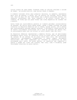 163
outros corpos de cada homem, formando todas as tônicas reunidas o acorde
do homem — um acorde místico, como muitas vezes é chamado.
O vidente treinado afina seus próprios veículos, no momento, exatamente
pela nota da pessoa, e então, por um esforço da vontade, envia aquele
som. Seja em qual for dos três mundos que a pessoa procurada esteja, sua
resposta instantânea vem. Essa resposta é de pronto visível para o
vidente, de forma que ele pode formar uma linha magnética de conexão com
a pessoa.
Outra forma de clarividência permite ao vidente perceber acontecimentos
do passado. Há vários graus desse poder, desde o homem treinado que pode
consultar os Registros Akásicos por si mesmo, quando quiser, até a pessoa
que ocasionalmente percebe apenas relances. O psicômetro comum precisa de
um objeto fisicamente relacionado com a cena do passado que deseja ver,
ou naturalmente pode usar um cristal ou outro objeto como seu foco.
Os Registros Akásicos representam a memória Divina, que já mencionamos
brevemente neste livro. Os registros vistos no plano astral, não passando
de reflexo de um reflexo de um plano muito mais alto, são muitíssimo
imperfeitos, extremamente fragmentados e quase sempre seriamente
distorcidos. Têm sido comparados aos reflexos na superfície da água
encrespada peio vento. No plano mental, os registros são completos e
exatos e podem ser lidos com clareza. Mas isso, como é evidente, pede
faculdades relativas ao plano mental.
pG9@gmx.net
cadppus@yahoo.com
 