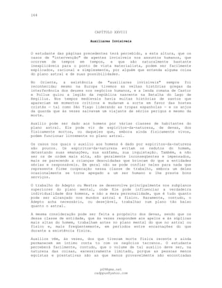 164
CAPÍTULO XXVIII
Auxiliares Invisíveis
O estudante das páginas precedentes terá percebido, a esta altura, que os
casos de "intervenção" de agentes invisíveis nos assuntos humanos, que
ocorrem de tempos em tempos, e que são naturalmente bastante
inexplicáveis para o ponto de vista materialista, podem ser facilmente
explicados, racional e simplesmente, por alguém que entenda alguma coisa
do plano astral e de suas possibilidades.
No Oriente, a existência de "auxiliares invisíveis" sempre foi
reconhecida; mesmo na Europa tivemos as velhas histórias gregas da
interferência dos deuses nos negócios humanos, e a lenda romana de Castor
e Pollux guiou a legião da república nascente na Batalha do Lago de
Regillus. Nos tempos medievais havia muitas histórias de santos que
apareciam em momentos críticos e mudavam a sorte em favor das hostes
cristãs — tal como São Tiago liderando as tropas espanholas — e os anjos
da guarda que às vezes salvavam um viajante de sérios perigos e mesmo da
morte.
Auxílio pode ser dado aos homens por várias classes de habitantes do
plano astral. Ele pode vir de espíritos-da-natureza, de devas, dos
fisicamente mortos, ou daqueles que, embora ainda fisicamente vivos,
podem funcionar livremente no plano astral.
Os casos nos quais o auxílio aos homens é dado por espíritos-da-natureza
são poucos. Os espíritos-da-natureza evitam os redutos do homem,
detestando suas emanações, sua azáfama, sua inquietação. Também, a não
ser os de ordem mais alta, são geralmente inconseqüentes e impensados,
mais se parecendo a crianças descuidadas que brincam do que a entidades
sérias e responsáveis. Em geral não se pode confiar neles para nada que
represente firme cooperação nessa classe de trabalho, embora um deles
ocasionalmente se torne apegado a um ser humano e lhe preste bons
serviços.
O trabalho do Adepto ou Mestre se desenvolve principalmente nos subplanos
superiores do plano mental, onde Ele pode influenciar a verdadeira
individualidade dos homens, e não a mera personalidade, que é tudo quanto
pode ser alcançado nos mundos astral e físico. Raramente, contudo, o
Adepto acha necessário, ou desejável, trabalhar num plano tão baixo
quanto o astral.
A mesma consideração pode ser feita a propósito dos devas, sendo que os
dessa classe de entidade, que às vezes respondem aos apelos e às súplicas
mais altas do homem, trabalham antes no plano mental do que no astral ou
físico e, mais freqüentemente, em períodos entre encarnações do que
durante a existência física.
Auxílios vêm, às vezes, dos que tiveram morte física recente e ainda
permanecem em íntimo conta to com os negócios terrenos. O estudante
perceberá facilmente, contudo, que o volume de tal auxílio deve ser, na
natureza das coisas, excessivamente limitado, porque as pessoas menos
egoístas e prestativas são as que menos provavelmente são encontradas
pG9@gmx.net
cadppus@yahoo.com
 