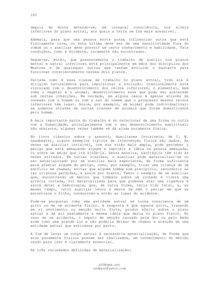 165
depois da morte detendo-se, em integral consciência, nos níveis
inferiores do plano astral, aos quais a terra se faz mais acessível.
Ademais, para que uma pessoa morta possa influenciar outra que está
fisicamente viva, ou esta última deve ser de uma sensitividade fora do
comum ou o auxiliar deve possuir um certo conhecimento e habilidade. Tais
condições, como é evidente, raramente são encontradas.
Segue-se, então, que presentemente o trabalho de auxílio nos planos
mental e astral inferiores está principalmente em mãos dos discípulos dos
Mestres e de quaisquer outros que tenham evoluído o bastante para
funcionar conscientemente nesses dois planos.
Variada como é essa classe de trabalho no plano astral, todo ele é
dirigido naturalmente para impulsionar a evolução. Ocasionalmente está
vinculado com o desenvolvimento dos reinos inferiores, o elemental, bem
como o vegetal e o animal, desenvolvimento esse que pode ser acelerado
sob certas condições. Na verdade, em alguns casos é apenas através da
conexão com o homem ou com o uso do homem que o progresso desses reinos
inferiores tem lugar. Assim, por exemplo, um animal pode individualizar-
se somente através de certas classes de animais que foram domesticados
pelo homem.
A mais importante parte do trabalho é se relacionar de uma forma ou outra
com a humanidade, principalmente com o seu desenvolvimento espiritual;
não obstante, algumas vezes também se dá ajuda puramente física.
No livro clássico sobre o assunto, Auxiliares Invisíveis, de C. W.
Leadbeater, alguns exemplos típicos de intervenção física são dados. Às
vezes um auxiliar invisível, com sua visão mais ampla, pode perceber o
perigo que está ameaçando alguém e imprimir a idéia na pessoa ameaçada,
ou sobre um amigo que irá ajudá-la. Dessa maneira, naufrágios têm sido às
vezes evitados. Em outras ocasiões, o auxiliar pode materializar-se ou
ser materializado por um auxiliar mais experiente, de forma suficiente
para afastar alguém do perigo, como, por exemplo, tirar uma criança de um
edifício em chamas, evitar que alguém tombe num precipício, reconduzir ao
lar crianças perdidas, e assim por diante. Temos o exemplo de um auxiliar
que, encontrando um menino que tombara sobre um rochedo e tivera uma
artéria cortada, foi materializado para que pudesse atar uma ligadura e
assim deter a hemorragia, que, de outra forma, teria sido fatal, e, ao
mesmo tempo, outro auxiliar levou à mente da mãe o perigo em que se
encontrava o filho, conduzindo-a então ao lugar do acidente.
Pode-se perguntar como uma entidade astral se torna consciente de um
grito ou de um acidente físico. A resposta é que aquele grito, trazendo
em si sentimento ou emoção muito forte, produz efeito sobre o plano
astral e dá ali exatamente a mesma idéia que daria no plano físico. No
caso de um acidente, o ímpeto de emoção causado pela dor ou pelo medo
arde como uma grande luz e não poderia deixar de chamar a atenção de uma
entidade astral que estivesse por perto.
A fim de levar um corpo astral à necessária materialização, de forma que
atos puramente físicos possam ser realizados, um conhecimento do método
usado para isso é claramente essencial.
Há três variedades definidas de materialização:
pG9@gmx.net
cadppus@yahoo.com
 