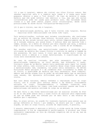 166
(l) a que é tangível, embora não visível aos olhos físicos comuns. Nas
sessões espíritas esta é a espécie mais comum e é usada para mover
pequenos objetos e para a "voz direta". Um tipo de matéria é usada,
matéria que não pode refletir nem obstruir a luz, mas que sob certas
circunstâncias pode ser usada para produzir sons. Uma variedade dessa
classe é a que pode afetar alguns raios ultravioletas, dando assim
possibilidade de serem feitas "fotografias-de-espíritos".
(2) A que é visível, mas não é tangível.
(3) A materialização perfeita, que é tanto visível como tangível. Muitos
espíritas estão familiarizados com estes três tipos.
Tais materializações, conforme aqui estamos considerando, são realizadas
por um esforço da vontade. Esse esforço, dirigido para a matéria que se
modifica de seu estado natural para outro, estará temporariamente opondo-
se à vontade cósmica, por assim dizer. O esforço deve ser mantido todo o
tempo, porque, se a mente se afastar por meio segundo que seja, a matéria
foge e retorna à sua condição original, como o clarão de um relâmpago.
Nas sessões espíritas, uma materialização completa é produzida pela
utilização de matéria dos corpos físicos e etéricos do médium e também da
dos presentes. Em tais casos, é claro que uma conexão muito íntima se
instala entre o médium e o corpo materializado. A significação de tal
coisa será considerada mais adiante.
No caso do auxiliar treinado, que acha necessário produzir uma
materialização temporária, um outro método, bem diferente, é usado.
Discípulo algum de um Mestre jamais teria permissão para impor tal tensão
em corpo alheio, como ocorreria se a matéria desse corpo fosse usada para
a materialização; nem, realmente, tal plano seria necessário. Um método
muitíssimo menos perigoso é o de condensar éter circundante ou mesmo do
ar físico, a quantidade de matéria que seja necessária. Esse trabalho,
embora sem dúvida alguma fora do poder da entidade média que se manifesta
numa sessão, não apresenta dificuldade para o estudante de química
oculta.
Num caso dessa natureza, embora tenhamos a reprodução exata do corpo
físico, ele é criado pelo esforço mental e de matéria inteiramente
estranha ao corpo. Conseqüentemente, o fenômeno conhecido como
repercussão não poderia ter lugar, como pode acontecer quando uma forma é
materializada com matéria retirada do corpo de um médium.
Um dano feito a uma forma materializada por um auxiliar através do éter
ou do ar não pode afetar mais o corpo físico do auxiliar pela repercussão
do que um homem pode ser afetado por um dano feito a uma estátua de
mármore que o reproduza.
Mas, no plano astral, se alguém for insensato bastante para pensar que um
perigo referente ao físico — por exemplo, um objeto que cai — pode lesar
alguém, um dano ao corpo físico, através de repercussão, é possível,
O assunto repercussão é abstruso e difícil, e ainda assim de forma alguma
compreendido. A fim de compreendê-lo perfeitamente, é provável que fosse
necessário compreender as leis da vibração simpática não só em um, mas em
outros planos.
pG9@gmx.net
cadppus@yahoo.com
 