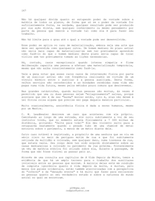 167
Não há qualquer dúvida quanto ao estupendo poder da vontade sobre a
matéria de todos os planos, de forma que só se o poder da vontade for
suficientemente forte, na verdade, qualquer resultado pode ser produzido
por sua ação direta, sem qualquer conhecimento ou mesmo pensamento por
parte da pessoa que exerce a vontade tal como ela é para fazer seu
trabalho.
Não há limite para o grau até o qual a vontade pode ser desenvolvida.
Esse poder se aplica no caso de materialização, embora seja uma arte que
deve ser aprendida como qualquer outra. Um homem mediano do plano astral
não seria mais capaz de materializar-se sem ter previamente aprendido
como fazê-lo do que o homem mediano deste plano seria capaz de tocar
violino sem ter previamente tomado as lições necessárias.
Há, contudo, casos excepcionais quando intensa simpatia e firme
deliberação capacita uma pessoa a efetuar uma materialização temporária,
mesmo que não saiba conscientemente como fazê-la.
Vale a pena notar que esses raros casos de intervenção física por parte
de um auxiliar astral são com freqüência realizados em virtude de um
vínculo kármico entre o auxiliar e a pessoa auxiliada. Desta forma,
velhos serviços são reconhecidos e as bondades recebidas numa vida são
pagas numa vida futura, mesmo pelos métodos pouco comuns que descrevemos.
Nas grandes catástrofes, quando muitas pessoas são mortas, às vezes é
permitido que uma ou duas pessoas sejam "milagrosamente" salvas, porque
acontece que não é de seu "karma" morrer então, isto é, elas não devem à
Lei Divina coisa alguma que precise ser paga daquela maneira particular.
Muito ocasionalmente, assistência física é dada a seres humanos, mesmo
por um Mestre.
C. W. Leadbeater descreve um caso que aconteceu com ele próprio.
Caminhando ao longo de uma estrada, ele ouviu subitamente a voz de seu
instrutor hindu, que no momento estava fisicamente a 7 000 milhas de
distância, gritando: "Salte para trás!" Ele deu violento salto para a
retaguarda exatamente quando o pesado tubo de uma chaminé de metal
estourou sobre o pavimento, a menos de um metro diante dele.
Outro caso notável é registrado, a propósito de uma senhora que se viu em
sério risco no meio de perigoso motim de rua e que foi subitamente
retirada da multidão e colocada, sem qualquer dano, numa travessa da rua,
que estava vazia. Seu corpo deve ter sido erguido diretamente sobre as
casas medianeiras e colocado no pavimento da rua próxima. Provavelmente
um véu de matéria etérica foi atirado sobre ela, durante a passagem, de
forma que não fosse visível ao passar pelo ar.
Através de uma consulta aos capítulos de A Vida Depois da Morte, temos a
evidência de que há um amplo terreno para o trabalho dos auxiliares
invisíveis entre as pessoas que morrem. A maioria delas está em condição
de completa ignorância quanto à vida depois da morte, e muitas, pelo
menos nos países ocidentais, estão também aterrorizadas com a perspectiva
do "inferno" e da "danação eterna" e há muito que fazer para esclarecer
as pessoas quanto ao seu verdadeiro estado e sobre a natureza do mundo
astral no qual se encontram.
pG9@gmx.net
cadppus@yahoo.com
 