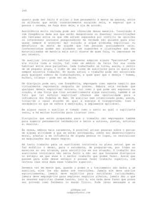 169
quanto pode ser feito é atirar o bom pensamento à mente da pessoa, entre
os milhares que estão constantemente surgindo nela, e esperar que a
pessoa o receba, se faça dono dele, e aja de acordo.
Assistência muito variada pode ser oferecida dessa maneira. Consolação é
com freqüência dada aos que estão desgostosos ou doentes; reconciliações
são tentadas entre os que têm estado separados por conflito de opiniões
ou interesses; ansiosos pesquisadores da verdade são guiados para ela;
quase sempre é possível dar solução a algum problema espiritual ou
metafísico da mente de alguém que tem pensado ansiosamente nele.
Conferencistas podem ser ajudados com sugestões e ilustrações que são
materializadas em matéria mais sutil diante de quem fala, ou impressas em
seu cérebro.
Um auxiliar invisível habitual depressa adquire alguns "pacientes" que
ele visita toda a noite, tal como um médico da terra faz sua ronda
habitual entre seus pacientes. Cada trabalhador se torna, assim, o centro
de um pequeno grupo, o líder de uma turma de auxiliares para os quais ele
sempre encontra trabalho. No mundo astral o trabalho pode ser encontrado
para qualquer número de trabalhadores, e quem quer que o deseja — homem,
mulher, criança — pode ser um deles.
Um discípulo pode ser, com freqüência, empregado como agente naquilo que
virtualmente representa resposta às preces. Embora seja verdade que
qualquer desejo espiritual sincero, tal como o que pode ser expresso na
oração, é uma força que traz automaticamente algum resultado, também é um
fato que tal esforço espiritual oferece uma oportunidade para a
influência dos Poderes do Bem. Um auxiliar bem intencionado pode, assim,
tornar-se o canal através do qual a energia é transportada. Isso é
verdadeiro no que se refere à meditação, e amplamente aplicável.
Em alguns casos o auxiliar é tomado como o santo ao qual o suplicante
rezou, e há muitas histórias para ilustrar isso.
Discípulos que estão preparados para o trabalho são empregados também
para sugerir pensamentos verdadeiros e belos a autores, poetas, artistas
e. músicos.
Às vezes, embora mais raramente, é possível avisar pessoas sobre o perigo
de alguma atividade a que se estão entregando, sobre seu desenvolvimento
moral, afastar a má influência de alguma pessoa ou lugar, ou neutralizar
as maquinações dos magos negros.
Há tanto trabalho para os auxiliares invisíveis no plano astral que se
faz enfático o dever, para o estudante, de preparar-se, por todas as
maneiras ao seu alcance, para assisti-los em sua atuação. O trabalho dos
auxiliares invisíveis não seria feito a não ser que houvesse discípulos
no estágio em que esse é o melhor trabalho que podem fazer. Assim que
passem para além desse estágio e possam fazer trabalho superior, com
certeza lhes será dado esse trabalho superior.
Devemos ter em mente que, quando o poder e o treinamento são dados a um
auxiliar, eles lhe são dados sob restrições. Jamais ele deve usá-los
egoisticamente, jamais deve exibi-los para satisfazer curiosidades,
jamais deve empregá-los para espionar negócios alheios, jamais dar o que
as sessões espíritas chamam testes, isto é, ele nada deve fazer que possa
ser provado como fenômeno no mundo físico. Pode levar mensagem a um
pG9@gmx.net
cadppus@yahoo.com
 