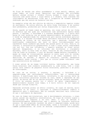 17
Um fluxo de emoção não afeta grandemente o corpo mental, embora, por
algum tempo, se torne quase impossível que qualquer das atividades
mentais possam atingir o cérebro físico, porque o corpo astral, que
funciona como ponte entre o corpo mental e o cérebro, está vibrando tão
inteiramente em determinado ritmo que o incapacita de receber qualquer
ondulação que não esteja em harmonia com ele.
Os exemplos acima são dos efeitos de súbitos e temporários ímpetos vindos
do sentimento. Há outros efeitos, de certa forma similares, e de caráter
mais permanente, produzidos por certas disposições ou tipos de caráter.
Assim, quando um homem comum se apaixona, seu corpo astral de tal forma
se modifica que mal pode ser reconhecido como pertencente àquela mesma
pessoa. O egoísmo, a falsidade e a avareza desaparecem, e a parte mais
baixa do oval enche-se com um grande desenvolvimento de paixões animais.
O verde da adaptabilidade foi substituído pelo marrom esverdeado peculiar
ao ciúme, e a extrema atividade desse sentimento mostra-se em relâmpagos
brilhantes de cólera, de cor escarlate, que o penetram. Contudo, as
modificações indesejáveis são mais ou menos contrabalançadas pela
esplêndida faixa carmesim que enche uma grande parte do oval. Essa é, na
ocasião, a característica predominante, e todo o corpo astral resplandece
com sua luz. Sob sua influência, o aspecto enublado do corpo astral
habitual desapareceu, e os coloridos são brilhantes e claramente
marcados, tanto os bons como os maus. Trata-se de uma intensificação da
vida em todas as direções. O azul da devoção também melhora claramente, e
mesmo um toque de violeta-pálido aparece no ponto mais alto do ovóide,
indicando certa capacidade de resposta a um ideal realmente alto e
destituído de egoísmo. O amarelo do intelecto, contudo, desaparece
inteiramente nessa ocasião — fato que os cínicos podem considerar como
uma característica da condição!
O corpo astral de um homem irritável mostra, habitualmente, uma larga
faixa escarlate como elemento predominante e, além disso, todo o corpo
astral está coberto de pequenos flocos escarlates, parecidos a um ponto
de interrogação.
No caso de um sovina, a avareza, o egoísmo, a falsidade e a
adaptabilidade são naturalmente intensificados, mas a sensualidade
diminui. A modificação mais notável, entretanto, é uma curiosa série de
linhas horizontais paralelas através do oval, dando a impressão de uma
gaiola. As barras são de cor marrom profundo, quase um castanho queimado.
O vício da avareza parece ter o efeito de deter completamente o
desenvolvimento durante esse tempo, e é muito difícil de ser repelido
desde que consiga firmar-se.
Depressão profunda produz um efeito cinzento, em lugar do marrom, muito
semelhante ao do avaro. O resultado é indescritivelmente sombrio e
depressivo para o observador. Não há condição emocional mais infecciosa
do que o sentimento de depressão.
No caso do homem não-intelectual, que é decididamente religioso, o corpo
astral assume uma aparência característica. Um toque de violeta sugere a
possibilidade de resposta a um alto ideal. O azul da devoção é
extraordinariamente desenvolvido, mas o amarelo do intelecto mostra-se
escasso. Há uma proporção razoável de afeto e adaptabilidade, porém mais
do que a quantidade média de sensualidade, sendo a falsidade e o egoísmo
também predominantes. As cores se mostram irregularmente distribuídas,
pG9@gmx.net
cadppus@yahoo.com
 