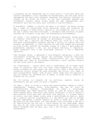 171
O estudante tem de compreender que no corpo astral a rocha mais densa não
oferece impedimento à sua liberdade de movimentação, que ele pode saltar
impunemente dos mais altos rochedos, mergulhar com absoluta confiança no
coração de um vulcão em fúria, ou nos mais profundos abismos dos
insondáveis oceanos. Essas coisas devem ser bem compreendidas pelo
estudante, para que ele possa agir confiante e instintivamente.
É necessário, também, o controle da mente e do desejo. Da mente, porque
sem o poder de concentração seria impossível fazer bom trabalho; do
desejo, porque, no mundo astral, desejar é, com freqüência, ter, e, a não
ser que o desejo seja bem controlado, o estudante pode enfrentar criações
nascidas de si próprio e das quais se envergonharia profundamente.
(3) Calma. — Isto significa ausência de aflição e depressão. Grande parte
do trabalho consistindo em acalmar os perturbados e animar os tristes,
está claro que o auxiliar não poderia fazer tal coisa se a sua aura
estivesse constantemente vibrando, agitada e aflita, ou coberta pelo tom
cinzento da depressão. A visão otimista de tudo está sempre mais próxima
da visão divina, portanto da verdade, porque só o bom e o belo podem ser
permanentes, enquanto o mal, por sua própria natureza, é temporário.
Calma inabalável leva a uma serenidade jubilosa, e faz a depressão
impossível.
Como dissemos antes, a depressão é terrivelmente contagiosa, e deve ser
inteiramente eliminada por aqueles que pretendam tornar-se auxiliares
invisíveis. Essas pessoas devem caracterizar-se por sua absoluta
serenidade sob todas as dificuldades possíveis e pela radiante alegria
com que levam auxílio aos demais.
(4) Conhecimento. — Quanto maior seja o conhecimento de um homem sobre
todos os assuntos, mais útil ele será. Deve preparar-se, pois, pelo
estudo cuidadoso de tudo quanto tem sido escrito sobre o plano astral na
literatura oculta, porque não pode pretender que outros, cujo tempo já
está integralmente tomado, usem um pouco desse tempo para lhe explicar o
que ele poderia ter aprendido por si mesmo, no mundo físico, dando-se ao
trabalho de ler livros.
Não há talvez, no trabalho de um ocultista, espécie alguma de
conhecimento que não tenha uso para o trabalho.
(5) Amor. — Esta, a última e a maior das qualificações, também é a menos
compreendida. Podemos dizer, enfaticamente, que não se trata de
sentimentalismo molóide, transbordando em vagas e alvoroçadas
generalidades que temem manter-se firmes ao lado do direito para não
serem tomadas pelos ignorantes como "pouco fraternas". O que se deseja é
amor bastante forte para agir sem falar nele próprio, é o intenso desejo
de servir, que está sempre alerta para a oportunidade de fazê-lo, mesmo
que o prefira realizar anonimamente. É o sentimento que sobe do coração
de quem compreendeu o grande trabalho do Logos e, desde que o viu, sabe
que para ele não pode haver, nos três mundos, outra atividade a não ser a
de identificar-se com ele até o limite máximo de sua capacidade, mesmo
que seja de uma forma humilde de converter-se num canal minúsculo para
aquele estupendo amor de Deus, que, como a Paz de Deus, ultrapassa todo
entendimento.
pG9@gmx.net
cadppus@yahoo.com
 