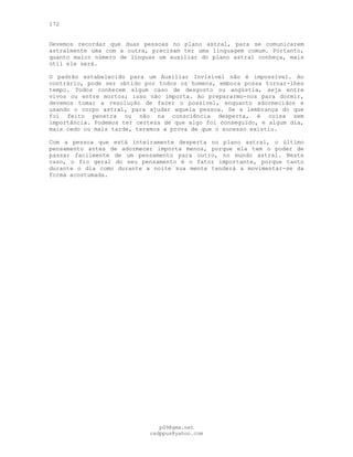 172
Devemos recordar que duas pessoas no plano astral, para se comunicarem
astralmente uma com a outra, precisam ter uma linguagem comum. Portanto,
quanto maior número de línguas um auxiliar do plano astral conheça, mais
útil ele será.
O padrão estabelecido para um Auxiliar Invisível não é impossível. Ao
contrário, pode ser obtido por todos os homens, embora possa tornar-lhes
tempo. Todos conhecem algum caso de desgosto ou angústia, seja entre
vivos ou entre mortos; isso não importa. Ao prepararmo-nos para dormir,
devemos tomar a resolução de fazer o possível, enquanto adormecidos e
usando o corpo astral, para ajudar aquela pessoa. Se a lembrança do que
foi feito penetra ou não na consciência desperta, é coisa sem
importância. Podemos ter certeza de que algo foi conseguido, e algum dia,
mais cedo ou mais tarde, teremos a prova de que o sucesso existiu.
Com a pessoa que está inteiramente desperta no plano astral, o último
pensamento antes de adormecer importa menos, porque ela tem o poder de
passar facilmente de um pensamento para outro, no mundo astral. Neste
caso, o fio geral do seu pensamento é o fator importante, porque tanto
durante o dia como durante a noite sua mente tenderá a movimentar-se da
forma acostumada.
pG9@gmx.net
cadppus@yahoo.com
 