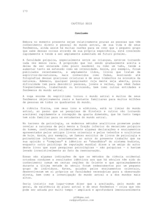173
CAPÍTULO XXIX
Conclusão
Embora no momento presente sejam relativamente poucas as pessoas que têm
conhecimento direto e pessoal do mundo astral, de sua vida e de seus
fenômenos, ainda assim há muitas razões para se crer que o pequeno grupo
que sabe dessas coisas através de sua própria experiência, está crescendo
rapidamente e tende a ser amplamente aumentado em futuro próximo.
A faculdade psíquica, especialmente entre as crianças, está-se tornando
cada vez menos rara. À proporção que vai sendo gradualmente aceita e
deixa de ser encarada como pouco saudável ou como um tabu, tende a
aumentar tanto em extensão como em intensidade. Assim, por exemplo, foram
publicados recentemente, e amplamente lidos, livros que tratam de
espíritos-da-natureza, mais conhecidos como fadas, mostrando até
fotografias dessas graciosas criaturas e de seus trabalhos na economia da
natureza. Ademais, qualquer pesquisador cuja mente seja aberta, pouca
dificuldade tem para descobrir pessoas, jovens e velhas, que vêem fadas
freqüentemente, trabalhando ou brincando, bem como outras entidades e
fenômenos do mundo astral.
A voga enorme do espiritismo tornou o mundo astral e muitos de seus
fenômenos objetivamente reais e bastante familiares para muitos milhões
de pessoas em todos os quadrantes do mundo.
A ciência física, com seus íons e elétrons, está no limiar do mundo
astral, ao passo que as pesquisas de Einstein e outros vão tornando
aceitável rapidamente a concepção da quarta dimensão, que há tanto tempo
tem sido familiar para os estudantes do mundo astral.
No terreno da psicologia, os modernos métodos analíticos prometem poder
revelar a natureza de pelo menos a fração inferior do mecanismo psíquico
do homem, confirmando incidentalmente algumas declarações e ensinamentos
apresentados pelos antigos livros orientais e pelos teósofos e ocultistas
de hoje. Assim, por exemplo, um famoso escritor de livros de psicologia e
psicanálise informou recentemente ao autor do presente trabalho que na
sua opinião o "complexo" é idêntico ao "skandhâra" do sistema budista,
enquanto outro psicólogo de reputação mundial disse a um amigo do autor
deste livro que suas pesquisas psicológicas — não psíquicas — o haviam
levado irresistivelmente ao fato da reencarnação.
Essas são algumas indicações de que os métodos da ciência ocidental
ortodoxa conduzem a resultados idênticos aos que há séculos têm sido do
conhecimento comum em certas regiões do Oriente e que aproximadamente
durante a última metade do século foram redescobertos por um pequeno
grupo de indivíduos. Estes, guiados pelos ensinamentos orientais,
desenvolveram em si próprios as faculdades necessárias para a observação
direta, bem como a investigação do mundo astral e a dos mundos mais
altos.
Seria insistir num lugar-comum dizer que a aceitação, pelo mundo em
geral, da existência do plano astral e de seus fenômenos — coisa que não
pode ser adiada por muito tempo — ampliará e aprofundará imensuravelmente
pG9@gmx.net
cadppus@yahoo.com
 