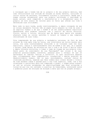 174
a concepção que o homem tem de si próprio e de seu próprio destino, bem
como revolucionará sua atitude em relação ao mundo externo, incluindo os
outros reinos da natureza, fisicamente visíveis e invisíveis. Desde que o
homem consiga estabelecer para sua própria satisfação a realidade do
mundo astral, será compelido a reorientar-se e a estabelecer para si
próprio um novo elenco de valores para os fatos que afetam sua vida e
determinam suas atividades.
Mais cedo ou mais tarde, porém inevitavelmente, a ampla concepção de que
as coisas meramente físicas têm um papel muito pequeno na vida da alma e
do espírito humano e de que o homem é um ser essencialmente espiritual
desdobrando seus poderes latentes com o auxílio de vários veículos,
físico, astral e outros, veículos que de época para época ele assume,
afastará todas as outras opiniões e levará os homens a uma completa
reorientação de suas vidas.
Urna compreensão de sua própria e verdadeira natureza, do fato de que
através de vida após vida na terra, com interlúdios em outros mundos mais
sutis, ele está constantemente evoluindo e se tornando cada vez mais
espiritual, lógica e inevitavelmente leva um homem a ver que, se e quando
o quiser, pode deixar de entreter-se com a vida e de ficar à deriva sobre
a ampla corrente evolutiva, e tomar o leme da viagem de sua própria vida.
Deste ponto do crescimento de sua "percepção" das coisas e de suas
próprias possibilidades inerentes, passará para o estágio em que se
aproximará do Caminho "antigo e estreito", no qual encontrará Aqueles
que, ultrapassando Seus companheiros, conseguiram o máximo possível de
desenvolvimento humano. São os que, ansiosamente, contudo cheios de
ilimitada paciência, esperam que Seus irmãos mais jovens deixem o viveiro
da vida mundana comum e passem para a Sua vida superior, onde, com a Sua
orientação e assistidos pela Sua compaixão e poder, o homem possa erguer-
se até as alturas estupendas da espiritualidade que Eles atingiram e
tornar-se por sua vez salvador e auxiliar da humanidade, acelerando assim
o poderoso plano de evolução em direção à meta que ele se propõe atingir.
FIM
pG9@gmx.net
cadppus@yahoo.com
 