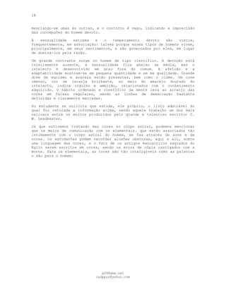 18
mesclando-se umas às outras, e o contorno é vago, indicando a imprecisão
das concepções do homem devoto.
A sensualidade extrema e o temperamento devoto são vistos,
frequentemente, em associação: talvez porque esses tipos de homens vivem,
principalmente, em seus sentimentos, e são governados por eles, em lugar
de dominá-los pela razão.
Um grande contraste surge no homem de tipo científico. A devoção está
inteiramente ausente, a sensualidade fica abaixo da média, mas o
intelecto é desenvolvido em grau fora do comum. A afeição e a
adaptabilidade mostram-se em pequena quantidade e em má qualidade. Grande
dose de egoísmo e avareza estão presentes, bem como o ciúme. Um cone
imenso, cor de laranja brilhante, no meio do amarelo dourado do
intelecto, indica orgulho e ambição, relacionados com o conhecimento
adquirido. O hábito ordenado e científico da mente leva ao arranjo das
cores em faixas regulares, sendo as linhas de demarcação bastante
definidas e claramente marcadas.
Do estudante se solicita que estude, ele próprio, o livro admirável do
qual foi retirada a informação acima, sendo aquele trabalho um dos mais
valiosos entre os muitos produzidos pelo grande e talentoso escritor C.
W. Leadbeater.
Já que estivemos tratando das cores no corpo astral, podemos mencionar
que os meios de comunicação com os elementais. que estão associados tão
intimamente com o corpo astral do homem, se faz através de sons e de
cores. Os estudantes podem recordar alusões obscuras, aqui e ali, sobre
uma linguagem das cores, e o fato de os antigos manuscritos sagrados do
Egito serem escritos em cores, sendo os erros de cópia castigados com a
morte. Para os elementais, as cores são tão inteligíveis como as palavras
o são para o homem.
pG9@gmx.net
cadppus@yahoo.com
 