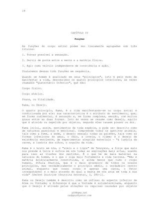 19
---
CAPÍTULO IV
Funções
---
As funções do corpo astral podem ser toscamente agrupadas sob três
títulos:
1. Tornar possível a sensação.
2. Servir de ponte entre a mente e a matéria física.
3. Agir como veículo independente de consciência e ação.
Trataremos dessas três funções em sequência.
Quando um homem é analisado em seus "princípios", isto é pelo modo de
manifestar a vida, descobrimos os quatro princípios interiores, às vezes
chamados "Quaternário Inferior", que são:
Corpo físico.
Corpo etérico.
Prana, ou Vitalidade.
Kama, ou Desejo.
O quarto princípio, Kama, é a vida manifestando-se no corpo astral e
condicionada por ele: sua característica é o atributo do sentimento, que,
em forma rudimentar, é sensação e, em forma complexa, emoção, com muitos
graus entre as duas formas. Isto às vezes se resume como desejo, aquilo
que é atraído ou repelido por objetos, segundo eles causem prazer ou dor.
Kama inclui, assim, sentimentos de toda espécie, e pode ser descrito como
de natureza passional e emocional. Compreende todos os apetites animais,
tais como a fome, a sede, o desejo sexual; todas as paixões, tais como as
formas inferiores do amor, o ódio, a inveja, o ciúme; é o desejo de
existência senciente, de experimentar alegrias materiais — "a luxúria da
carne, a luxúria dos olhos, o orgulho da vida.
Kama é o bruto em nós, o "símio e o tigre" de Tennyson, a força que mais
nos prende à terra e sufoca em nós todas as aspirações mais altas, usando
para isso as ilusões dos sentidos. Ê o que há de mais material na
natureza do homem, e o que o liga mais fortemente à vida terrena. "Não é
matéria molecularmente constituída, e ainda menos que tudo o corpo
humano, Sthula Sharira, que é o mais grosseiro de todos os nossos
princípios, mas verdadeiramente o princípio médio, o verdadeiro centro
animal, enquanto que nosso corpo é apenas uma casca, o fator
irresponsável e o meio através do qual a besta em nós atua em toda a sua
vida" [Secret Doutrine (Doutrina Secreta), I, 280-1].
Kama ou Desejo também é descrito como um reflexo do aspecto inferior de
Atma ou Vontade; a diferença é que a Vontade é autodeterminada, enquanto
que o Desejo é ativado pelas atrações ou repulsas causadas por objetos
pG9@gmx.net
cadppus@yahoo.com
 