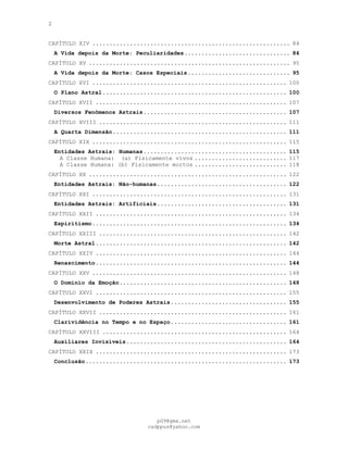 2
CAPÍTULO XIV .......................................................... 84
A Vida depois da Morte: Peculiaridades............................... 84
CAPÍTULO XV ........................................................... 95
A Vida depois da Morte: Casos Especiais.............................. 95
CAPÍTULO XVI ......................................................... 100
O Plano Astral...................................................... 100
CAPÍTULO XVII ........................................................ 107
Diversos Fenômenos Astrais.......................................... 107
CAPÍTULO XVIII ....................................................... 111
A Quarta Dimensão................................................... 111
CAPÍTULO XIX ......................................................... 115
Entidades Astrais: Humanas.......................................... 115
A Classe Humana: (a) Fisicamente vivos ........................... 117
A Classe Humana: (b) Fisicamente mortos ........................... 118
CAPÍTULO XX .......................................................... 122
Entidades Astrais: Não-humanas...................................... 122
CAPÍTULO XXI ......................................................... 131
Entidades Astrais: Artificiais...................................... 131
CAPÍTULO XXII ........................................................ 134
Espiritismo......................................................... 134
CAPÍTULO XXIII ....................................................... 142
Morte Astral........................................................ 142
CAPÍTULO XXIV ........................................................ 144
Renascimento........................................................ 144
CAPÍTULO XXV ......................................................... 148
O Domínio da Emoção................................................. 148
CAPÍTULO XXVI ........................................................ 155
Desenvolvimento de Poderes Astrais.................................. 155
CAPÍTULO XXVII ....................................................... 161
Clarividência no Tempo e no Espaço.................................. 161
CAPÍTULO XXVIII ...................................................... 164
Auxiliares Invisíveis............................................... 164
CAPÍTULO XXIX ........................................................ 173
Conclusão........................................................... 173
pG9@gmx.net
cadppus@yahoo.com
 