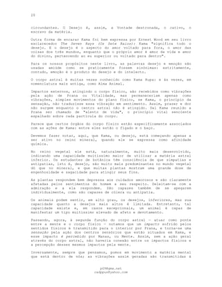 20
circundantes. O Desejo é, assim, a Vontade destronada, o cativo, o
escravo da matéria.
Outra forma de encarar Kama foi bem expressa por Ernest Wood em seu livro
esclarecedor The Seven Rays (Os Sete Raios): Kama "significa todo o
desejo. E o desejo é o aspecto do amor voltado para fora, o amor das
coisas dos três mundos, enquanto que o próprio amor é amor da vida e amor
do divino, pertencendo ao eu superior ou voltado para dentro".
Para os nossos propósitos neste livro, as palavras desejo e emoção são
usadas amiúde como se praticamente fossem sinónimas: estritamente,
contudo, emoção é o produto do desejo e do intelecto.
O corpo astral é muitas vezes conhecido como Kama Rupa: e às vezes, em
nomenclatura mais antiga, como Alma Animal.
Impactos externos, atingindo o corpo físico, são recebidos como vibrações
pela ação de Prana ou Vitalidade, mas permaneceriam apenas como
vibrações, simples movimentos do plano físico, se Kama, o princípio da
sensação, não traduzisse essa vibração em sentimento. Assim, prazer e dor
não surgem enquanto o centro astral não é atingido. Daí Kama reunido a
Prana ser chamado de "alento de vida", o princípio vital senciente
espalhado sobre cada partícula do corpo.
Parece que certos órgãos do corpo físico estão especificamente associados
com as ações de Kama: entre eles estão o fígado e o baço.
Devemos fazer notar, aqui, que Kama, ou desejo, está começando apenas a
ser ativo no reino mineral, quando ele se expressa como afinidade
química.
No reino vegetal ele está, naturalmente, muito mais desenvolvido,
indicando uma capacidade muitíssimo maior de utilizar a matéria astral
inferior. Os estudantes de botânica têm consciência de que simpatias e
antipatias, isto é, desejo, são muito mais predominantes no mundo vegetal
dó que no mineral, e que muitas plantas mostram uma grande dose de
engenhosidade e sagacidade para atingir seus fins.
As plantas respondem bem depressa aos cuidados amorosos e são claramente
afetadas pelos sentimentos do homem a seu respeito. Deleitam-se com a
admiração e a ela respondem. São capazes também de se apegarem
individualmente, como são capazes de cólera ou antipatia.
Os animais podem sentir, em alto grau, os desejos, inferiores, mas sua
capacidade quanto a desejos mais altos é limitada. Entretanto, tal
capacidade existe e, em casos excepcionais, um animal é capaz de
manifestar um tipo muitíssimo elevado de afeto e devotamento.
Passando, agora, à segunda função do corpo astral — atuar como ponte
entre a mente e o corpo físico — notamos que um impacto sofrido pelos
sentidos físicos é transmitido para o interior por Prana, e torna-se uma
sensação pela ação dos centros sensórios que estão situados em Kama, e
esse impacto é percebido por Manas, ou Mente. Assim, sem a ação geral
através do corpo astral, não haveria conexão entre os impactos físicos e
a percepção desses mesmos impactos pela mente.
Inversamente, sempre que pensamos, pomos em movimento a matéria mental
que está dentro de nós; as vibrações assim geradas são transmitidas à
pG9@gmx.net
cadppus@yahoo.com
 