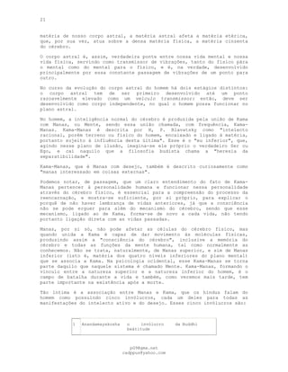 21
matéria de nosso corpo astral, a matéria astral afeta a matéria etérica,
que, por sua vez, atua sobre a densa matéria física, a matéria cinzenta
do cérebro.
O corpo astral é, assim, verdadeira ponte entre nossa vida mental e nossa
vida física, servindo como transmissor de vibrações, tanto do físico pára
o mental como do mental para o físico, e é, na verdade, desenvolvido
principalmente por essa constante passagem de vibrações de um ponto para
outro.
No curso da evolução do corpo astral do homem há dois estágios distintos:
o corpo astral tem de ser primeiro desenvolvido até um ponto
razoavelmente elevado como um veículo transmissor: então, deve ser
desenvolvido como corpo independente, no qual o homem possa funcionar no
plano astral.
No homem, a inteligência normal do cérebro é produzida pela união de Kama
com Manas, ou Mente, sendo essa união chamada, com frequência, Kama-
Manas. Kama-Manas é descrita por H, P. Blavatsky como "intelecto
racional, porém terreno ou físico do homem, encaixado e ligado à matéria,
portanto sujeito à influência desta última". Esse é o "eu inferior", que,
agindo nesse plano de ilusão, imagina-se ele próprio o verdadeiro Ser ou
Ego, e cai naquilo que a filosofia budista chama a "heresia da
separatibilidade".
Kama-Manas, que é Manas com desejo, também é descrito curiosamente como
"manas interessado em coisas externas".
Podemos notar, de passagem, que um claro entendimento do fato de Kama-
Manas pertencer à personalidade humana e funcionar nessa personalidade
através do cérebro físico, é essencial para a compreensão do processo da
reencarnação, e mostra-se suficiente, por si próprio, para explicar o
porquê de não haver lembrança de vidas anteriores, já que a consciência
não se pode erguer para além do mecanismo do cérebro, sendo que esse
mecanismo, ligado ao de Kama, forma-se de novo a cada vida, não tendo
portanto ligação direta com as vidas passadas.
Manas, por si só, não pode afetar as células do cérebro físico, mas
quando unida a Kama é capaz de dar movimento às moléculas físicas,
produzindo assim a "consciência do cérebro", inclusive a memória do
cérebro e todas as funções da mente humana, tal como normalmente as
conhecemos. Não se trata, naturalmente, de Manas superior, e sim de Manas
inferior (isto é, matéria dos quatro níveis inferiores do plano mental)
que se associa a Kama. Na psicologia ocidental, esse Kama-Manas se torna
parte daquilo que naquele sistema é chamado Mente. Kama-Manas, formando o
vínculo entre a natureza superior e a natureza inferior do homem, é o
campo de batalha durante a vida e também, como veremos mais tarde, tem
parte importante na existência após a morte.
Tão íntima é a associação entre Manas e Kama, que os hindus falam do
homem como possuindo cinco invólucros, cada um deles para todas as
manifestações do intelecto ativo e do desejo. Esses cinco invólucros são:
1 Anandamayakosha o invólucro da
beàtitude
Buddhi
pG9@gmx.net
cadppus@yahoo.com
 