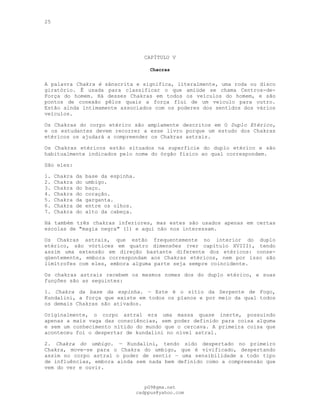 25
CAPÍTULO V
Chacras
---
A palavra Chakra é sânscrita e significa, literalmente, uma roda ou disco
giratório. Ê usada para classificar o que amiúde se chama Centros-de-
Força do homem. Há desses Chakras em todos os veículos do homem, e são
pontos de conexão pêlos quais a força flui de um veículo para outro.
Estão ainda intimamente associados com os poderes dos sentidos dos vários
veículos.
Os Chakras do corpo etérico são amplamente descritos em O Duplo Etérico,
e os estudantes devem recorrer a esse livro porque um estudo dos Chakras
etéricos os ajudará a compreender os Chakras astrais.
Os Chakras etéricos estão situados na superfície do duplo etérico e são
habitualmente indicados pelo nome do órgão físico ao qual correspondem.
São eles:
1. Chakra da base da espinha.
2. Chakra do umbigo.
3. Chakra do baço.
4. Chakra do coração.
5. Chakra da garganta.
6. Chakra de entre os olhos.
7. Chakra do alto da cabeça.
Há também três chakras inferiores, mas estes são usados apenas em certas
escolas de "magia negra" (1) e aqui não nos interessam.
Os Chakras astrais, que estão frequentemente no interior do duplo
etérico, são vórtices em quatro dimensões (ver capítulo XVIII), tendo
assim uma extensão em direção bastante diferente dos etéricos: conse-
qüentemente, embora correspondam aos Chakras etéricos, nem por isso são
limítrofes com eles, embora alguma parte seja sempre coincidente.
Os chakras astrais recebem os mesmos nomes dos do duplo etérico, e suas
funções são as seguintes:
1. Chakra da base da espinha. — Este é o sítio da Serpente de Fogo,
Kundalini, a força que existe em todos os planos e por meio da qual todos
os demais Chakras são ativados.
Originalmente, o corpo astral era uma massa quase inerte, possuindo
apenas a mais vaga das consciências, sem poder definido para coisa alguma
e sem um conhecimento nítido do mundo que o cercava. A primeira coisa que
aconteceu foi o despertar de kundalini no nível astral.
2. Chakra do umbigo. — Kundalini, tendo sido despertado no primeiro
Chakra, move-se para o Chakra do umbigo, que é vivificado, despertando
assim no corpo astral o poder de sentir — uma sensibilidade a todo tipo
de influências, embora ainda sem nada bem definido como a compreensão que
vem do ver e ouvir.
pG9@gmx.net
cadppus@yahoo.com
 
