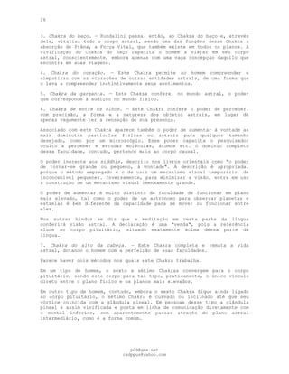 26
3. Chakra do baço. — Kundalini passa, então, ao Chakra do baço e, através
dele, vitaliza todo o corpo astral, sendo uma das funções desse Chakra a
absorção de Prâna, a Força Vital, que também existe em todos os planos. A
vivificação do Chakra do baço capacita o homem a viajar em seu corpo
astral, conscientemente, embora apenas com uma vaga concepção daquilo que
encontra em suas viagens.
4. Chakra do coração. — Este Chakra permite ao homem compreender e
simpatizar com as vibrações de outras entidades astrais, de uma forma que
o leva a compreender instintivamente seus sentimentos.
5. Chakra da garganta. — Este Chakra confere, no mundo astral, o poder
que corresponde à audição no mundo físico.
6. Chakra de entre os olhos. — Este Chakra confere o poder de perceber,
com precisão, a forma e a natureza dos objetos astrais, em lugar de
apenas vagamente ter a sensação de sua presença.
Associado com este Chakra aparece também o poder de aumentar à vontade as
mais diminutas partículas físicas ou astrais para qualquer tamanho
desejado, como por um microscópio. Esse poder capacita o pesquisador
oculto a perceber e estudar moléculas, átomos etc. O domínio completo
dessa faculdade, contudo, pertence mais ao corpo causal.
O poder inerente aos siddhis, descrito nos livros orientais como "o poder
de tornar-se grande ou pequeno, à vontade". A descrição é apropriada,
porque o método empregado é o de usar um mecanismo visual temporário, de
inconcebível pequenez. Inversamente, para minimizar a visão, entra em uso
a construção de um mecanismo visual imensamente grande.
O poder de aumentar é muito distinto da faculdade de funcionar em plano
mais elevado, tal como o poder de um astrónomo para observar planetas e
estrelas é bem diferente da capacidade para se mover ou funcionar entre
eles.
Nos sutras hindus se diz que a meditação em certa parte da língua
conferirá visão astral. A declaração é uma "venda", pois a referência
alude ao corpo pituitário, situado exatamente acima dessa parte da
língua.
7. Chakra do alto da cabeça. — Este Chakra completa e remata a vida
astral, dotando o homem com a perfeição de suas faculdades.
Parece haver dois métodos nos quais este Chakra trabalha.
Em um tipo de homem, o sexto e sétimo Chakras convergem para o corpo
pituitário, sendo este corpo para tal tipo, praticamente, o único vínculo
direto entre o plano físico e os planos mais elevados.
Em outro tipo de homem, contudo, embora o sexto Chakra fique ainda ligado
ao corpo pituitário, o sétimo Chakra é curvado ou inclinado até que seu
vórtice coincida com a glândula pineal. Em pessoas desse tipo a glândula
pineal é assim vivificada e posta em linha de comunicação diretamente com
o mental inferior, sem aparentemente passar através do plano astral
intermediário, como é a forma comum.
pG9@gmx.net
cadppus@yahoo.com
 