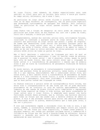 27
No corpo físico, como sabemos, há órgãos especializados para cada
sentido: os olhos, para ver; os ouvidos, para ouvir; e assim por diante.
No campo astral, entretanto, não é esse o caso.
As partículas do corpo astral estão fluindo e girando constantemente,
como as da água fervente: em consequência, não há partículas especiais
que permaneçam continuamente em qualquer dos Chakras. Pelo contrário,
todas as partículas do corpo astral passam através de cada um dos
Chakras.
Cada Chakra tem a função de despertar um certo poder de resposta nas
partículas que fluem nele; um dos Chakras faz isso com o poder da visão,
outro com a audição, e assim por diante.
Conseqüentemente, nenhum dos sentidos astrais está, estritamente falando,
localizado ou confinado a qualquer parte do corpo astral. É, antes, o
conjunto das partículas do corpo astral que possui o poder de resposta.
Um homem que desenvolveu visão astral usa portanto qualquer parte da
matéria de seu corpo astral para ver, e assim pode ver igualmente os
objetos que estão à frente, atrás, acima, abaixo e de ambos os lados. O
mesmo se dá com todos os outros sentidos. Em outras palavras: os sentidos
astrais estão ativos em todas as partes do corpo.
Não é fácil descrever o substituto da linguagem por meio do qual as
ideias são astralmente comunicadas. O som, no sentido comum da palavra,
não é possível no mundo astral — não é possível, aliás, mesmo na parte
mais alta do mundo físico. Não seria correto dizer que a linguagem do
mundo astral é a transferência de pensamento: o máximo que se poderia
dizer é que se trata da transferência de pensamento formulada de maneira
particular.
No mundo mental, um pensamento é instantaneamente transmitido à mente de
outro sem qualquer forma de palavras; portanto, nesse mundo, a linguagem
não é o que importa, absolutamente. Mas a comunicação astral fica, por
assim dizer, a meio caminho entre a transferência de pensamento do mundo
mental e a fala concreta do mundo físico, e ainda é necessário formular
em palavras o pensamento. Para esse intercâmbio é necessário, portanto,
que as duas partes tenham uma linguagem em comum.
Os Chakras etéricos e astrais estão em correspondência muito íntima, mas
entre eles e interpenetrando-os de uma forma que não se pode descrever
prontamente há um invólucro ou teia de textura apertadamente tecida,
composta de uma camada de átomos físicos muito comprimidos e impregnados
de uma forma especial de Prâna. A vida divina, que desce normalmente do
corpo astral para o corpo físico, é adaptada para passar com muita
facilidade através dessa proteção, que é, contudo, uma barreira absoluta
para todas as forças que não podem usar a matéria atómica de ambos os
planos. A teia é uma proteção natural para evitar uma abertura prematura
de comunicação entre os planos, desenvolvimento que a nada pode levar, a
não ser a prejuízo.
É isso que normalmente impede a recordação clara da vida no sono, e que
causa, também, a inconsciência momentânea que sempre ocorre por ocasião
da morte. Se não fosse por esse dispositivo, o homem comum poderia, a
qualquer momento, ser levado por qualquer entidade astral a submeter-se à
influência de forças que não teria a possibilidade de enfrentar. Estaria
exposto a obsessão por parte de entidades astrais desejosas de se
apoderarem de seus veículos.
pG9@gmx.net
cadppus@yahoo.com
 