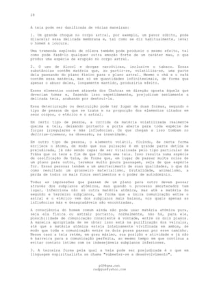 28
A teia pode ser danificada de várias maneiras:
1. Um grande choque no corpo astral, por exemplo, um pavor súbito, pode
dilacerar essa delicada membrana e, tal como se diz habitualmente, levar
o homem à loucura.
Uma tremenda explosão de cólera também pode produzir o mesmo efeito, tal
como pode fazê-lo qualquer outra emoção forte de um caráter mau, o que
produz uma espécie de erupção no corpo astral.
2. O uso de álcool e drogas narcóticas, inclusive o tabaco. Essas
substâncias contêm matéria que, ao partir-se, volatiliza-se, uma parte
dela passando do plano físico para o plano astral. Mesmo o chá e o café
contêm essa matéria, mas só em quantidades infinitesimais, de forma que
apenas o abuso deles, longamente mantido, produziria efeito.
Esses elementos correm através dos Chakras em direção oposta àquela que
deveriam tomar e, fazendo isso repetidamente, prejudicam seriamente a
delicada teia, acabando por destruí-la.
Essa deterioração ou destruição pode ter lugar de duas formas, segundo o
tipo de pessoa de que se trate e na proporção dos elementos citados em
seus corpos, o etérico e o astral.
Em certo tipo de pessoa, a corrida da matéria volatilizada realmente
queima a teia, deixando portanto a porta aberta para toda espécie de
forças irregulares e más influências. Os que chegam a isso tombam no
delirium-tremens, na obsessão, na insanidade.
Em outro tipo de pessoa, o elemento volátil, fluindo, de certa forma
enrijece o átomo, de modo que sua pulsação é em grande parte detida e
prejudicada, já não sendo capaz de ser vitalizada pelo tipo particular de
Prâna que os tece a fim de que formem uma teia. Isso resulta numa espécie
de ossificação da teia, de forma que, em lugar de passar muita coisa de
um plano para outro, teremos muito pouca passagem, seja de que espécie
for. Essas pessoas tendem a um amortecimento de suas qualidades, o que dá
como resultado um grosseiro materialismo, brutalidade, animalismo, a
perda de todos os mais finos sentimentos e o poder de autodomínio.
Todas as impressões que passam de um plano para outro devem passar
através dos subplanos atómicos, mas quando o processo amortecedor tem
lugar, infecciona não só outra matéria atómica, mas até a matéria do
segundo e terceiro subplanos, de forma que a única comunicação entre o
astral e o etérico vem dos subplanos mais baixos, nos quais apenas as
influências más e desagradáveis são encontradas.
A consciência do homem comum ainda não pode usar matéria atómica pura,
seja ela física ou astral; portanto, normalmente, não há, para ele,
possibilidade de comunicação consciente à vontade, entre os dois planos.
A maneira apropriada de se obter isso está na purificação dos veículos,
até que a matéria atómica esteja inteiramente vivificada em ambos, de
modo que toda a comunicação entre os dois possa passar por esse caminho.
Nesse caso a teia retém, em grau máximo, sua posição e atividade e já não
é barreira para a comunicação perfeita, ao mesmo tempo em que continua a
evitar contato íntimo com os indesejáveis subplanos inferiores.
3. A terceira forma pela qual a teia pode ser prejudicada é o que em
linguagem espiritualista se chama "submeter-se a desenvolvimento".
pG9@gmx.net
cadppus@yahoo.com
 